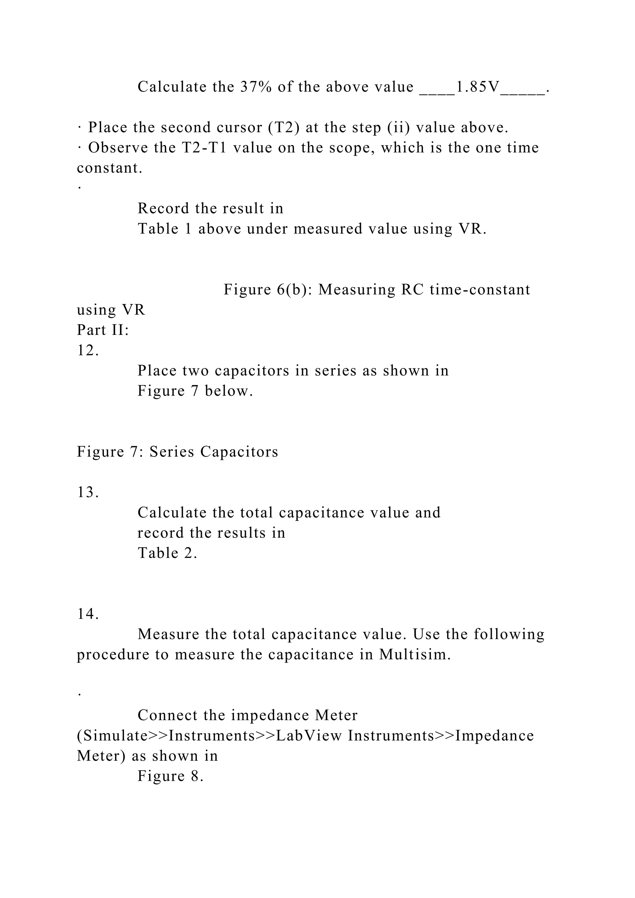 Calculate the 37% of the above value ____1.85V_____.
· Place the second cursor (T2) at the step (ii) value above.
· Observe the T2-T1 value on the scope, which is the one time
constant.
·
Record the result in
Table 1 above under measured value using VR.
Figure 6(b): Measuring RC time-constant
using VR
Part II:
12.
Place two capacitors in series as shown in
Figure 7 below.
Figure 7: Series Capacitors
13.
Calculate the total capacitance value and
record the results in
Table 2.
14.
Measure the total capacitance value. Use the following
procedure to measure the capacitance in Multisim.
·
Connect the impedance Meter
(Simulate>>Instruments>>LabView Instruments>>Impedance
Meter) as shown in
Figure 8.
 