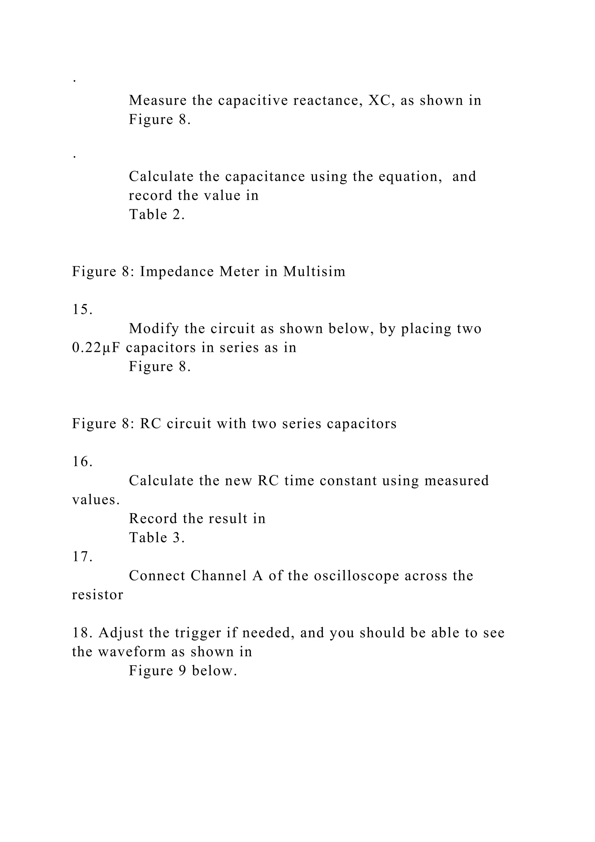 ·
Measure the capacitive reactance, XC, as shown in
Figure 8.
·
Calculate the capacitance using the equation, and
record the value in
Table 2.
Figure 8: Impedance Meter in Multisim
15.
Modify the circuit as shown below, by placing two
0.22µF capacitors in series as in
Figure 8.
Figure 8: RC circuit with two series capacitors
16.
Calculate the new RC time constant using measured
values.
Record the result in
Table 3.
17.
Connect Channel A of the oscilloscope across the
resistor
18. Adjust the trigger if needed, and you should be able to see
the waveform as shown in
Figure 9 below.
 