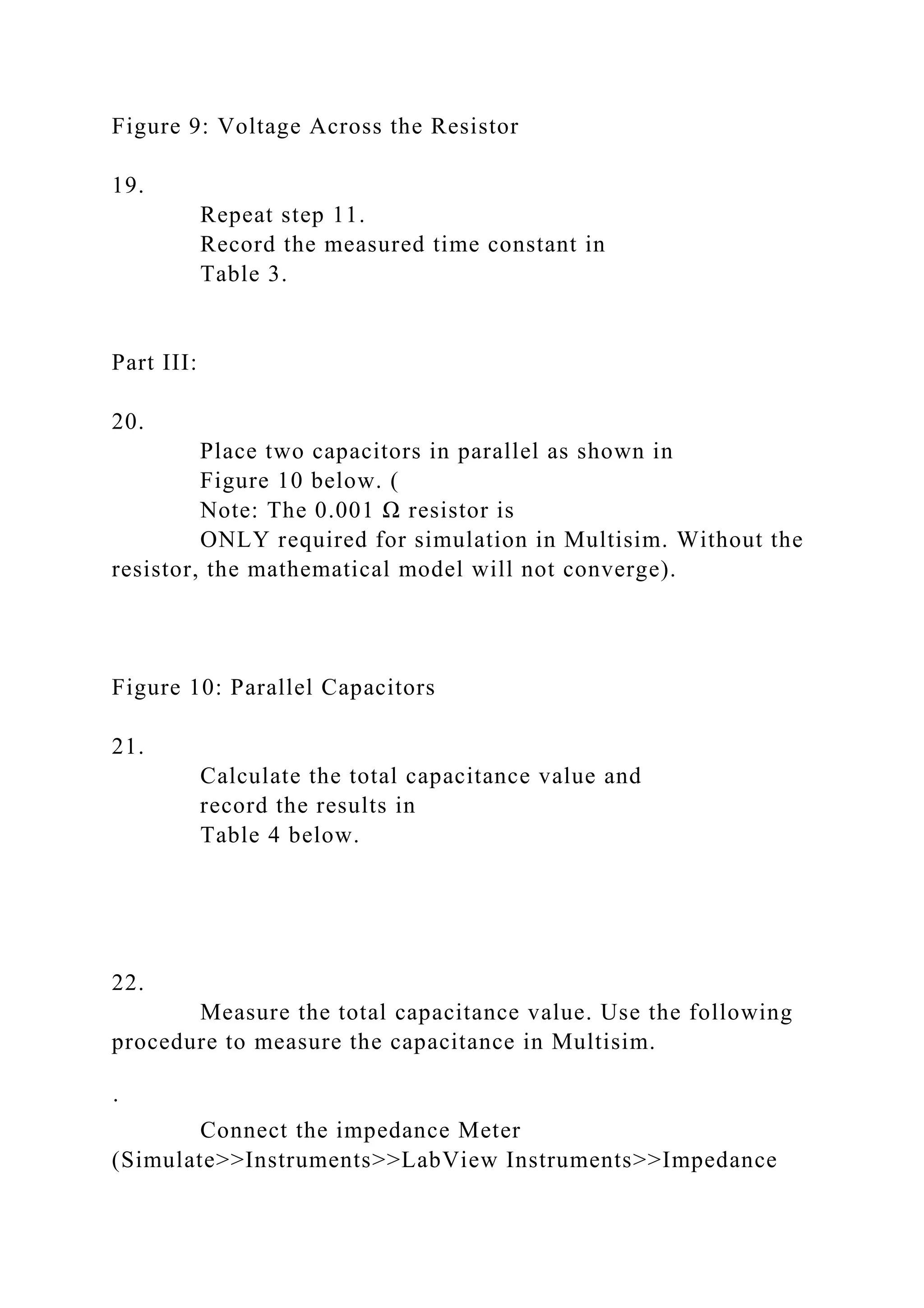 Figure 9: Voltage Across the Resistor
19.
Repeat step 11.
Record the measured time constant in
Table 3.
Part III:
20.
Place two capacitors in parallel as shown in
Figure 10 below. (
Note: The 0.001 Ω resistor is
ONLY required for simulation in Multisim. Without the
resistor, the mathematical model will not converge).
Figure 10: Parallel Capacitors
21.
Calculate the total capacitance value and
record the results in
Table 4 below.
22.
Measure the total capacitance value. Use the following
procedure to measure the capacitance in Multisim.
·
Connect the impedance Meter
(Simulate>>Instruments>>LabView Instruments>>Impedance
 