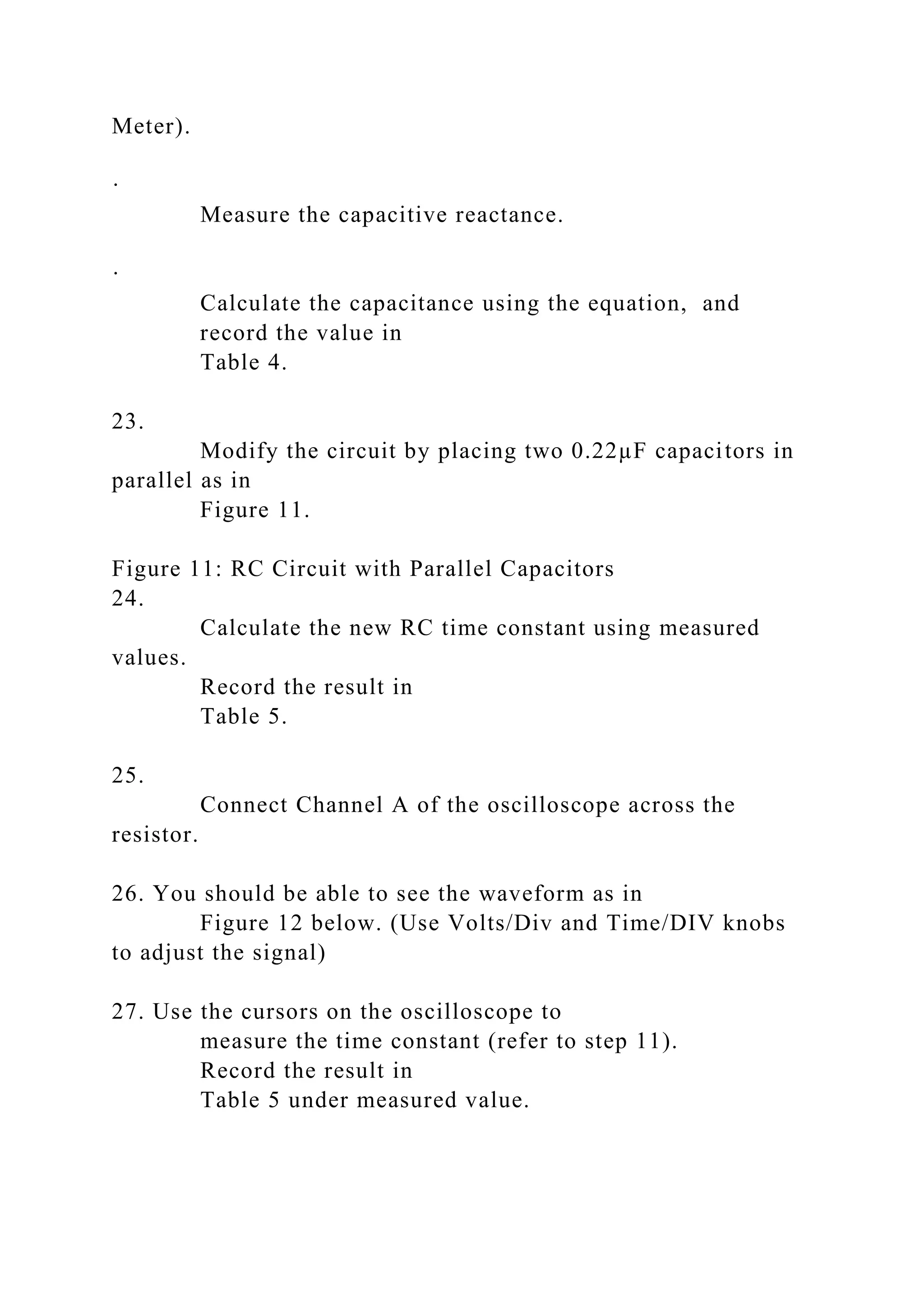 Meter).
·
Measure the capacitive reactance.
·
Calculate the capacitance using the equation, and
record the value in
Table 4.
23.
Modify the circuit by placing two 0.22µF capacitors in
parallel as in
Figure 11.
Figure 11: RC Circuit with Parallel Capacitors
24.
Calculate the new RC time constant using measured
values.
Record the result in
Table 5.
25.
Connect Channel A of the oscilloscope across the
resistor.
26. You should be able to see the waveform as in
Figure 12 below. (Use Volts/Div and Time/DIV knobs
to adjust the signal)
27. Use the cursors on the oscilloscope to
measure the time constant (refer to step 11).
Record the result in
Table 5 under measured value.
 