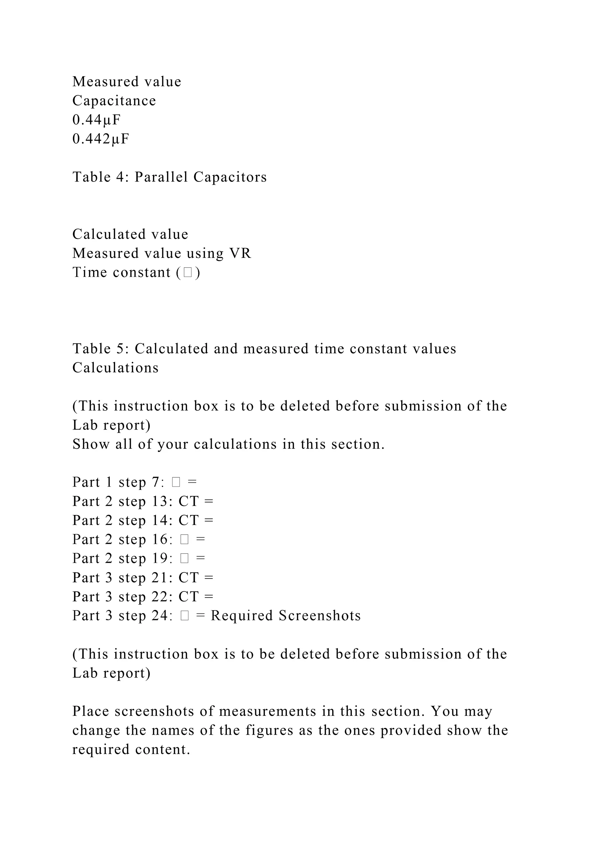 Measured value
Capacitance
0.44µF
0.442µF
Table 4: Parallel Capacitors
Calculated value
Measured value using VR
Table 5: Calculated and measured time constant values
Calculations
(This instruction box is to be deleted before submission of the
Lab report)
Show all of your calculations in this section.
Part 2 step 13: CT =
Part 2 step 14: CT =
Part 3 step 21: CT =
Part 3 step 22: CT =
(This instruction box is to be deleted before submission of the
Lab report)
Place screenshots of measurements in this section. You may
change the names of the figures as the ones provided show the
required content.
 