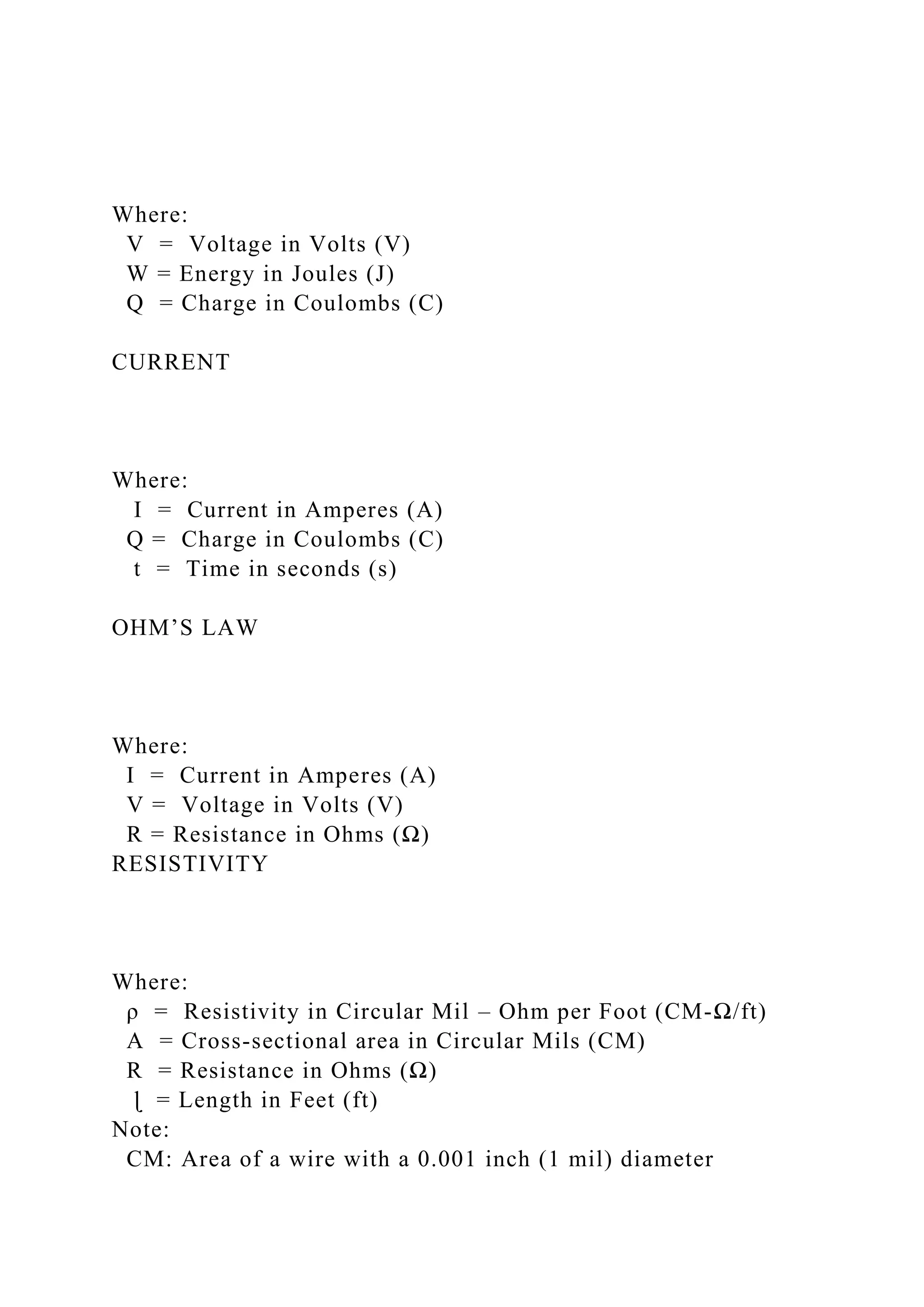 Where:
V = Voltage in Volts (V)
W = Energy in Joules (J)
Q = Charge in Coulombs (C)
CURRENT
Where:
I = Current in Amperes (A)
Q = Charge in Coulombs (C)
t = Time in seconds (s)
OHM’S LAW
Where:
I = Current in Amperes (A)
V = Voltage in Volts (V)
R = Resistance in Ohms (Ω)
RESISTIVITY
Where:
ρ = Resistivity in Circular Mil – Ohm per Foot (CM-Ω/ft)
A = Cross-sectional area in Circular Mils (CM)
R = Resistance in Ohms (Ω)
ɭ = Length in Feet (ft)
Note:
CM: Area of a wire with a 0.001 inch (1 mil) diameter
 