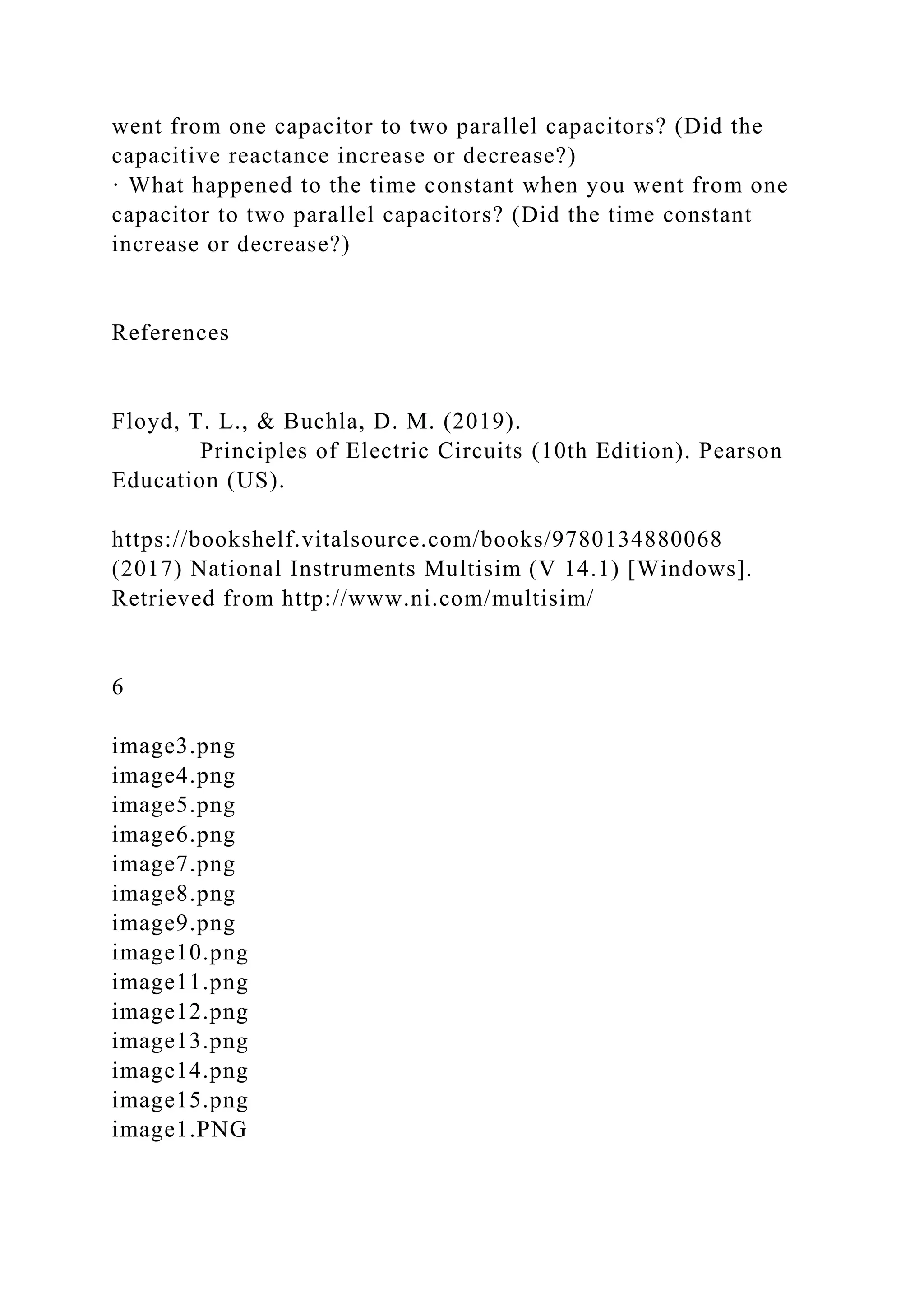 went from one capacitor to two parallel capacitors? (Did the
capacitive reactance increase or decrease?)
· What happened to the time constant when you went from one
capacitor to two parallel capacitors? (Did the time constant
increase or decrease?)
References
Floyd, T. L., & Buchla, D. M. (2019).
Principles of Electric Circuits (10th Edition). Pearson
Education (US).
https://bookshelf.vitalsource.com/books/9780134880068
(2017) National Instruments Multisim (V 14.1) [Windows].
Retrieved from http://www.ni.com/multisim/
6
image3.png
image4.png
image5.png
image6.png
image7.png
image8.png
image9.png
image10.png
image11.png
image12.png
image13.png
image14.png
image15.png
image1.PNG
 