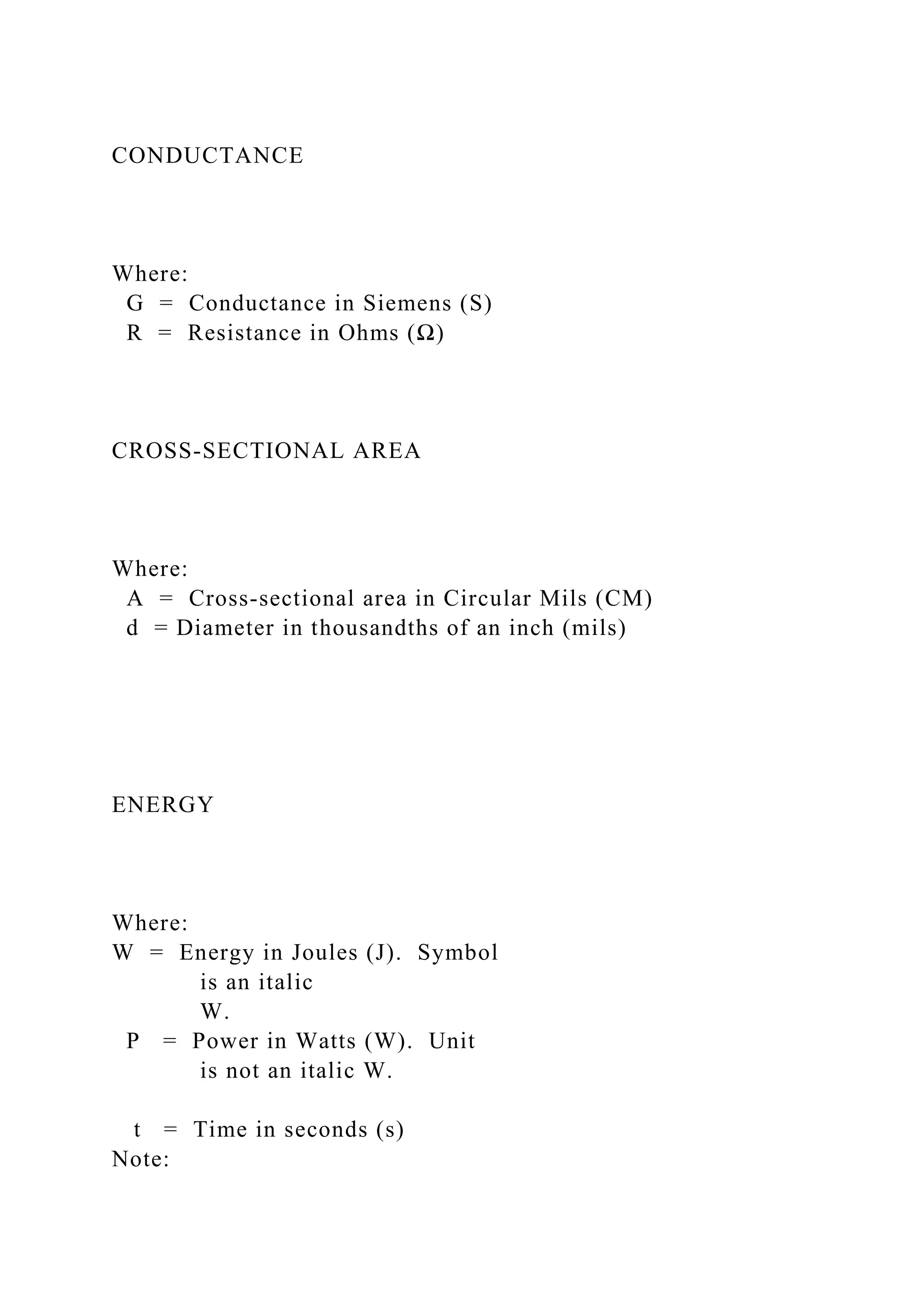 CONDUCTANCE
Where:
G = Conductance in Siemens (S)
R = Resistance in Ohms (Ω)
CROSS-SECTIONAL AREA
Where:
A = Cross-sectional area in Circular Mils (CM)
d = Diameter in thousandths of an inch (mils)
ENERGY
Where:
W = Energy in Joules (J). Symbol
is an italic
W.
P = Power in Watts (W). Unit
is not an italic W.
t = Time in seconds (s)
Note:
 