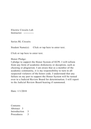 Electric Circuits Lab
Instructor: -----------
Series RL Circuits
Student Name(s): Click or tap here to enter text.
Click or tap here to enter text.
Honor Pledge:
I pledge to support the Honor System of ECPI. I will refrain
from any form of academic dishonesty or deception, such as
cheating or plagiarism. I am aware that as a member of the
academic community, it is my responsibility to turn in all
suspected violators of the honor code. I understand that any
failure on my part to support the Honor System will be turned
over to a Judicial Review Board for determination. I will report
to the Judicial Review Board hearing if summoned.
Date: 1/1/2018
Contents
Abstract 3
Introduction 3
Procedures 3
 