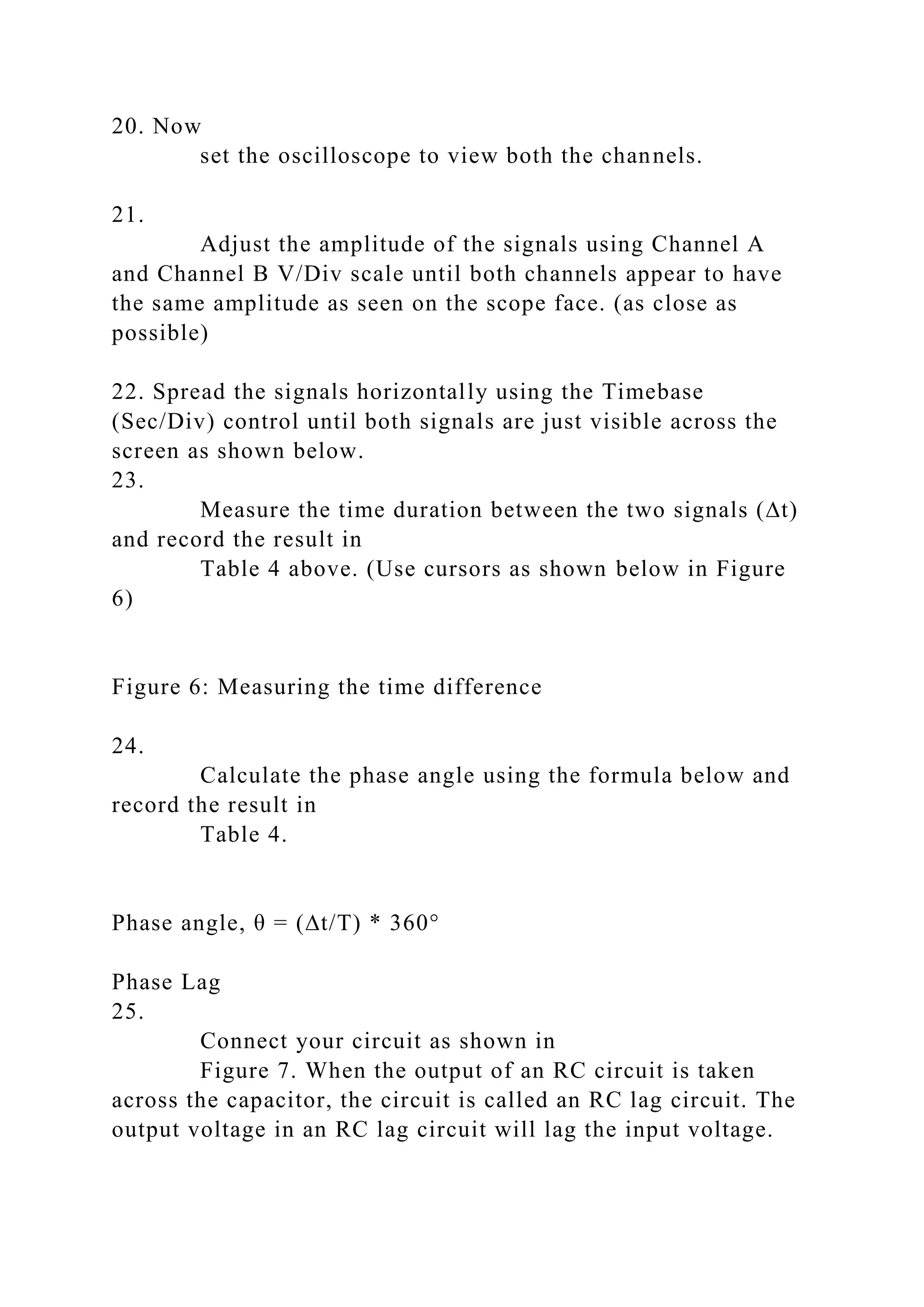 20. Now
set the oscilloscope to view both the channels.
21.
Adjust the amplitude of the signals using Channel A
and Channel B V/Div scale until both channels appear to have
the same amplitude as seen on the scope face. (as close as
possible)
22. Spread the signals horizontally using the Timebase
(Sec/Div) control until both signals are just visible across the
screen as shown below.
23.
Measure the time duration between the two signals (∆t)
and record the result in
Table 4 above. (Use cursors as shown below in Figure
6)
Figure 6: Measuring the time difference
24.
Calculate the phase angle using the formula below and
record the result in
Table 4.
Phase angle, θ = (∆t/T) * 360°
Phase Lag
25.
Connect your circuit as shown in
Figure 7. When the output of an RC circuit is taken
across the capacitor, the circuit is called an RC lag circuit. The
output voltage in an RC lag circuit will lag the input voltage.
 