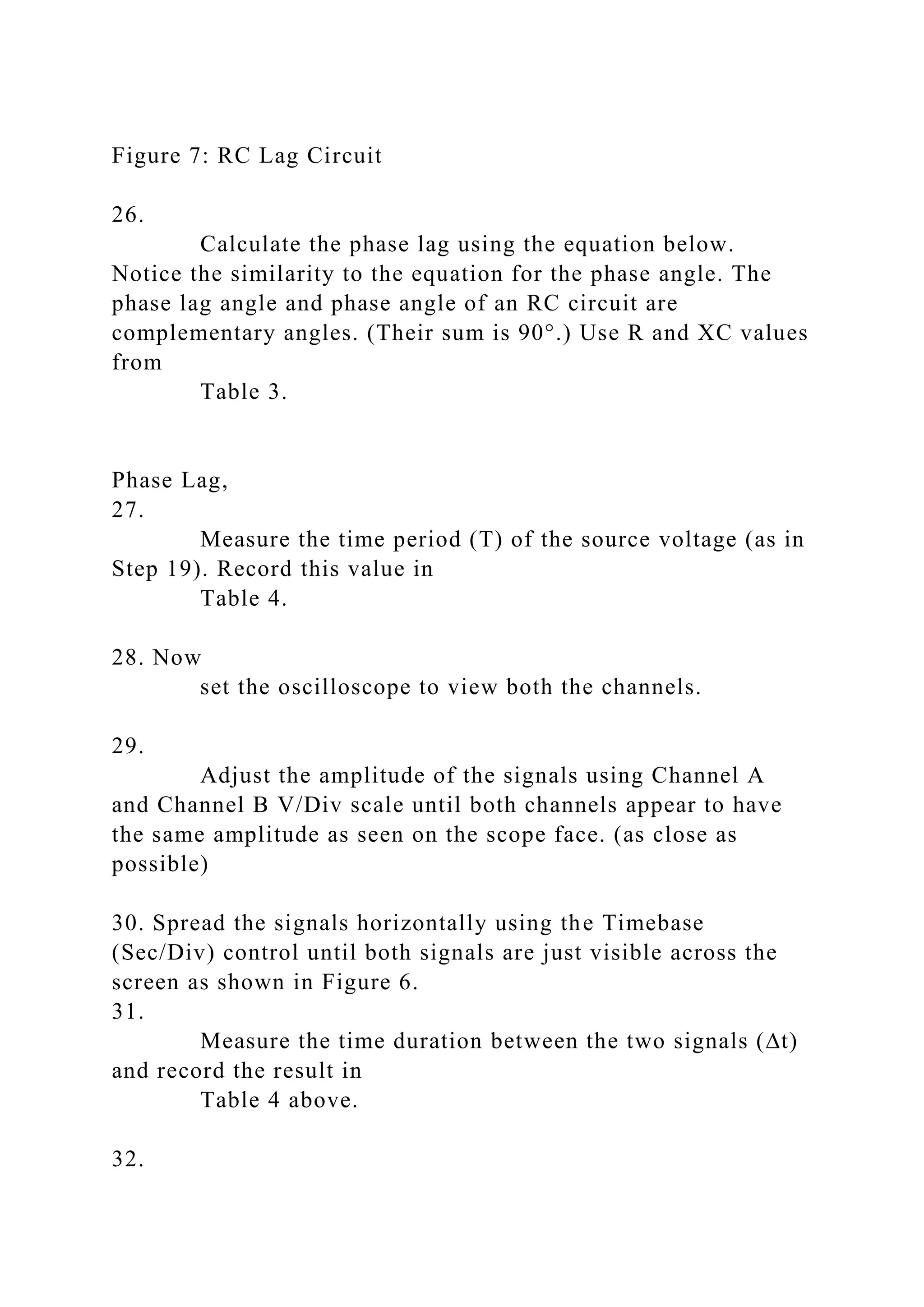 Figure 7: RC Lag Circuit
26.
Calculate the phase lag using the equation below.
Notice the similarity to the equation for the phase angle. The
phase lag angle and phase angle of an RC circuit are
complementary angles. (Their sum is 90°.) Use R and XC values
from
Table 3.
Phase Lag,
27.
Measure the time period (T) of the source voltage (as in
Step 19). Record this value in
Table 4.
28. Now
set the oscilloscope to view both the channels.
29.
Adjust the amplitude of the signals using Channel A
and Channel B V/Div scale until both channels appear to have
the same amplitude as seen on the scope face. (as close as
possible)
30. Spread the signals horizontally using the Timebase
(Sec/Div) control until both signals are just visible across the
screen as shown in Figure 6.
31.
Measure the time duration between the two signals (∆t)
and record the result in
Table 4 above.
32.
 