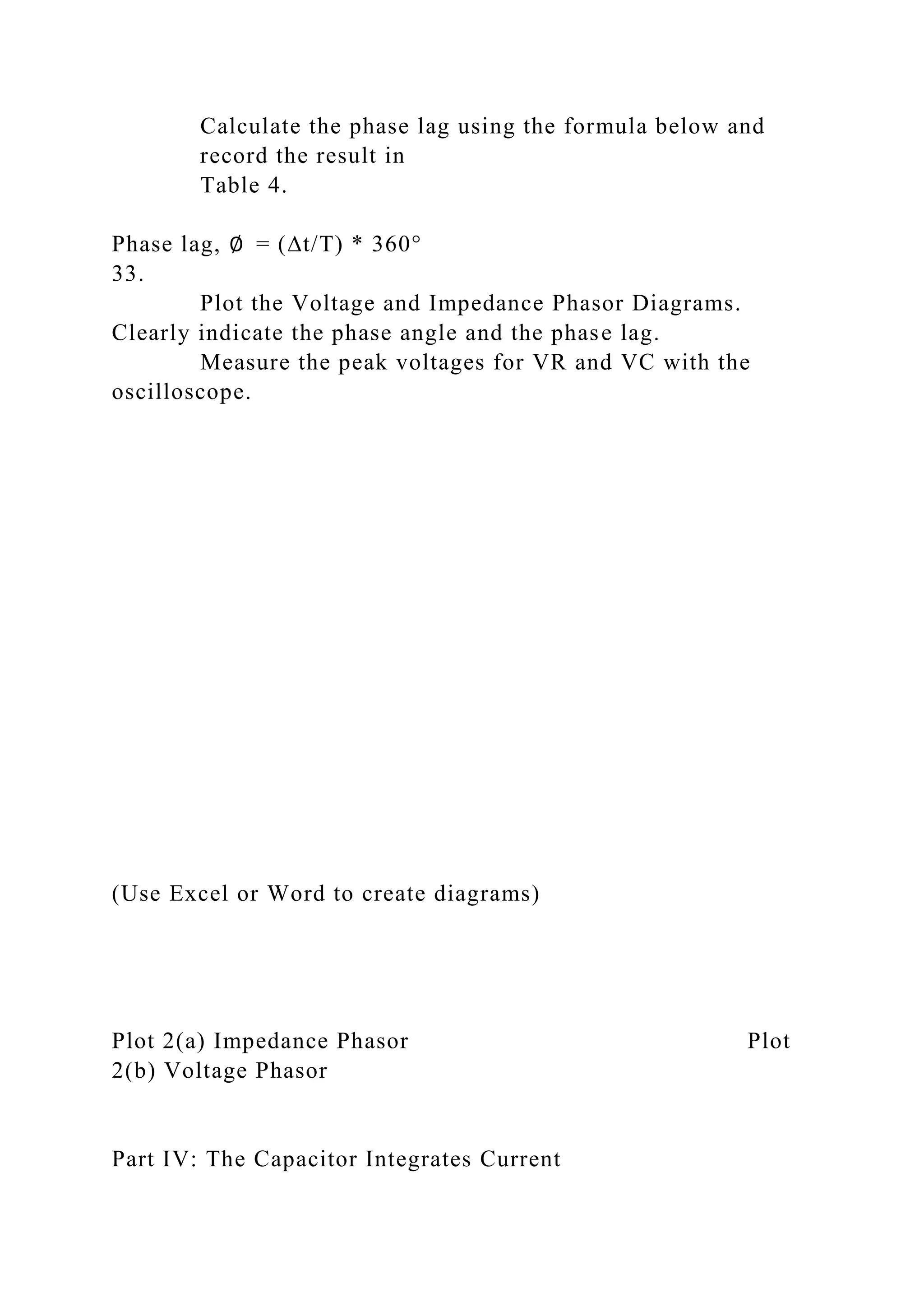 Calculate the phase lag using the formula below and
record the result in
Table 4.
Phase lag, ∅ = (∆t/T) * 360°
33.
Plot the Voltage and Impedance Phasor Diagrams.
Clearly indicate the phase angle and the phase lag.
Measure the peak voltages for VR and VC with the
oscilloscope.
(Use Excel or Word to create diagrams)
Plot 2(a) Impedance Phasor Plot
2(b) Voltage Phasor
Part IV: The Capacitor Integrates Current
 