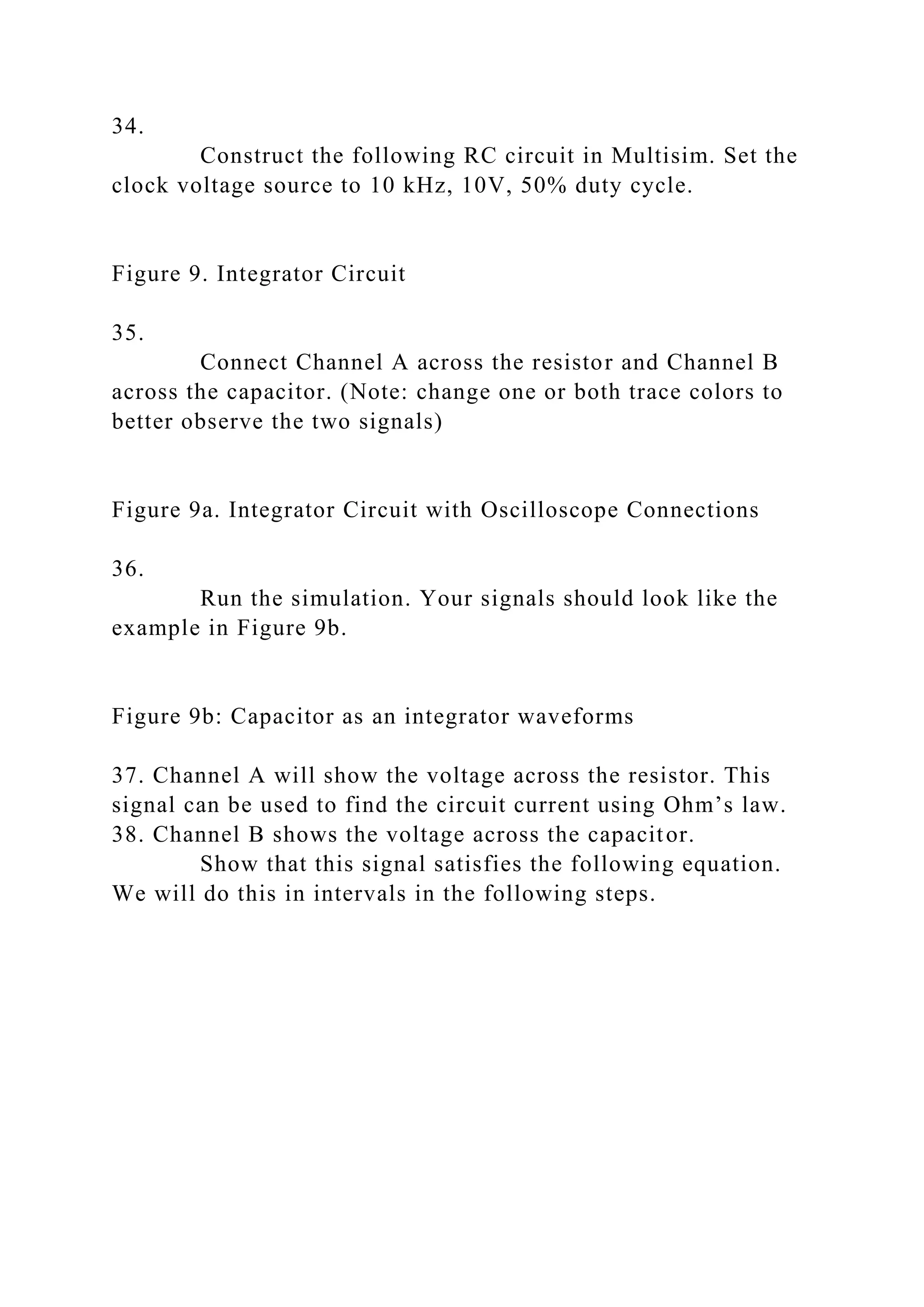 34.
Construct the following RC circuit in Multisim. Set the
clock voltage source to 10 kHz, 10V, 50% duty cycle.
Figure 9. Integrator Circuit
35.
Connect Channel A across the resistor and Channel B
across the capacitor. (Note: change one or both trace colors to
better observe the two signals)
Figure 9a. Integrator Circuit with Oscilloscope Connections
36.
Run the simulation. Your signals should look like the
example in Figure 9b.
Figure 9b: Capacitor as an integrator waveforms
37. Channel A will show the voltage across the resistor. This
signal can be used to find the circuit current using Ohm’s law.
38. Channel B shows the voltage across the capacitor.
Show that this signal satisfies the following equation.
We will do this in intervals in the following steps.
 