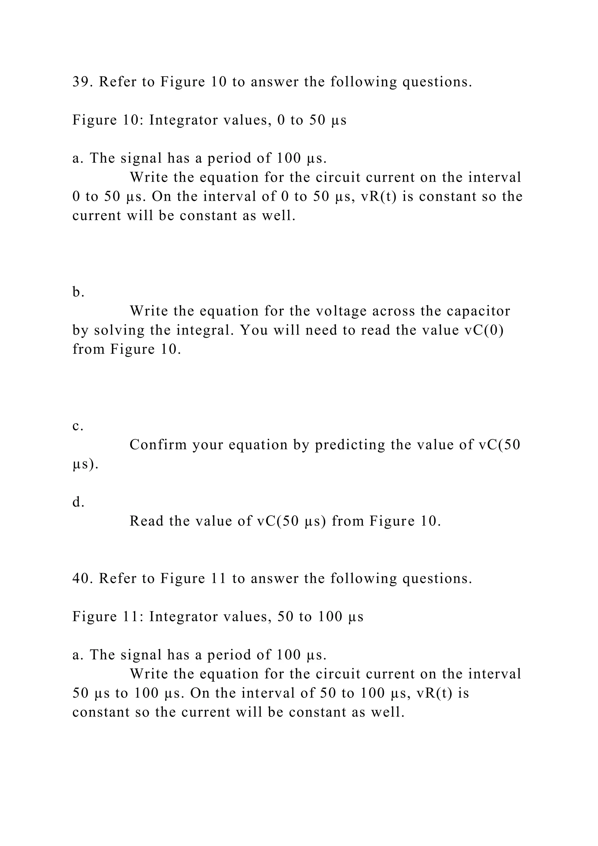 39. Refer to Figure 10 to answer the following questions.
Figure 10: Integrator values, 0 to 50 µs
a. The signal has a period of 100 µs.
Write the equation for the circuit current on the interval
0 to 50 µs. On the interval of 0 to 50 µs, vR(t) is constant so the
current will be constant as well.
b.
Write the equation for the voltage across the capacitor
by solving the integral. You will need to read the value vC(0)
from Figure 10.
c.
Confirm your equation by predicting the value of vC(50
µs).
d.
Read the value of vC(50 µs) from Figure 10.
40. Refer to Figure 11 to answer the following questions.
Figure 11: Integrator values, 50 to 100 µs
a. The signal has a period of 100 µs.
Write the equation for the circuit current on the interval
50 µs to 100 µs. On the interval of 50 to 100 µs, vR(t) is
constant so the current will be constant as well.
 