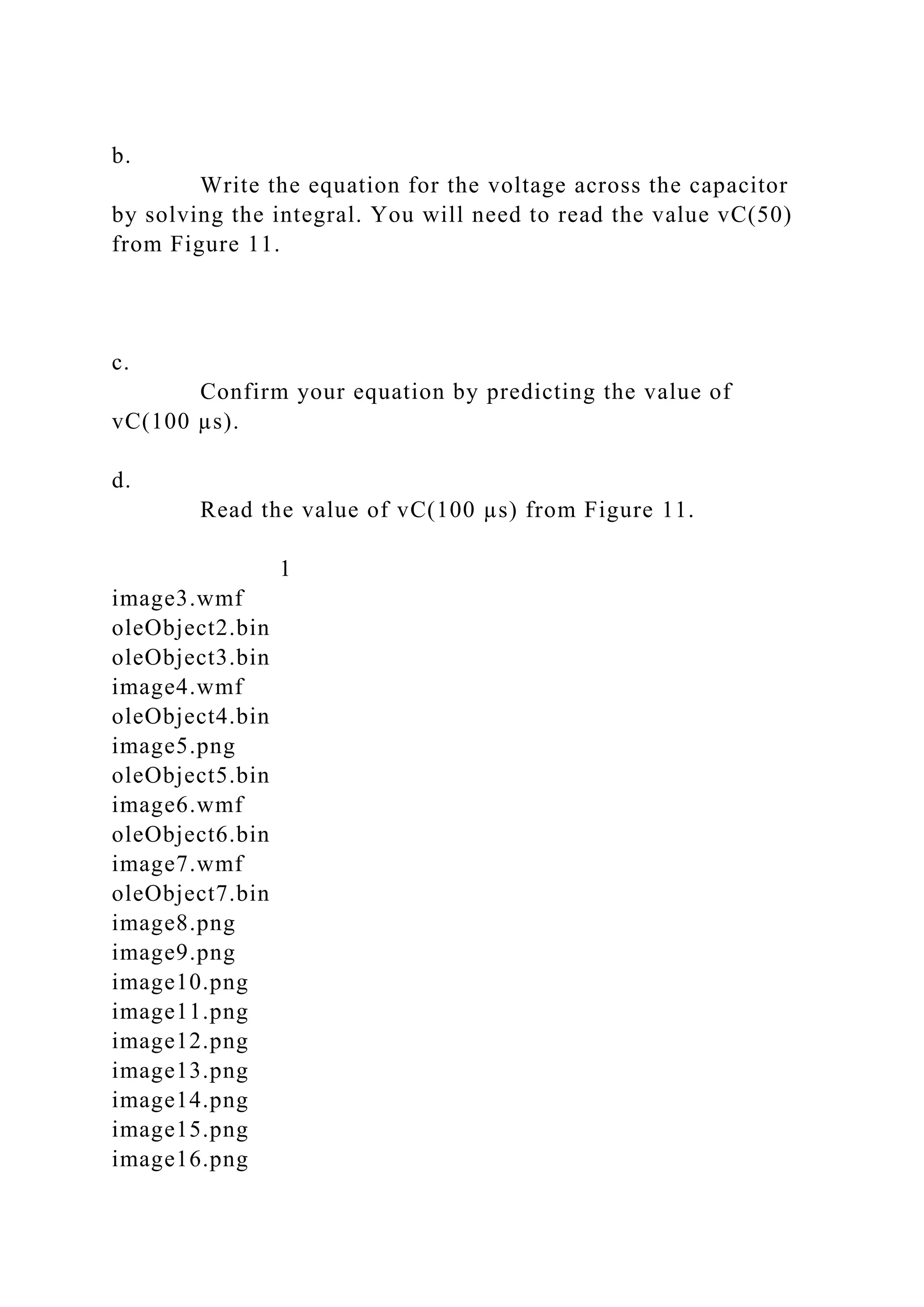 b.
Write the equation for the voltage across the capacitor
by solving the integral. You will need to read the value vC(50)
from Figure 11.
c.
Confirm your equation by predicting the value of
vC(100 µs).
d.
Read the value of vC(100 µs) from Figure 11.
1
image3.wmf
oleObject2.bin
oleObject3.bin
image4.wmf
oleObject4.bin
image5.png
oleObject5.bin
image6.wmf
oleObject6.bin
image7.wmf
oleObject7.bin
image8.png
image9.png
image10.png
image11.png
image12.png
image13.png
image14.png
image15.png
image16.png
 