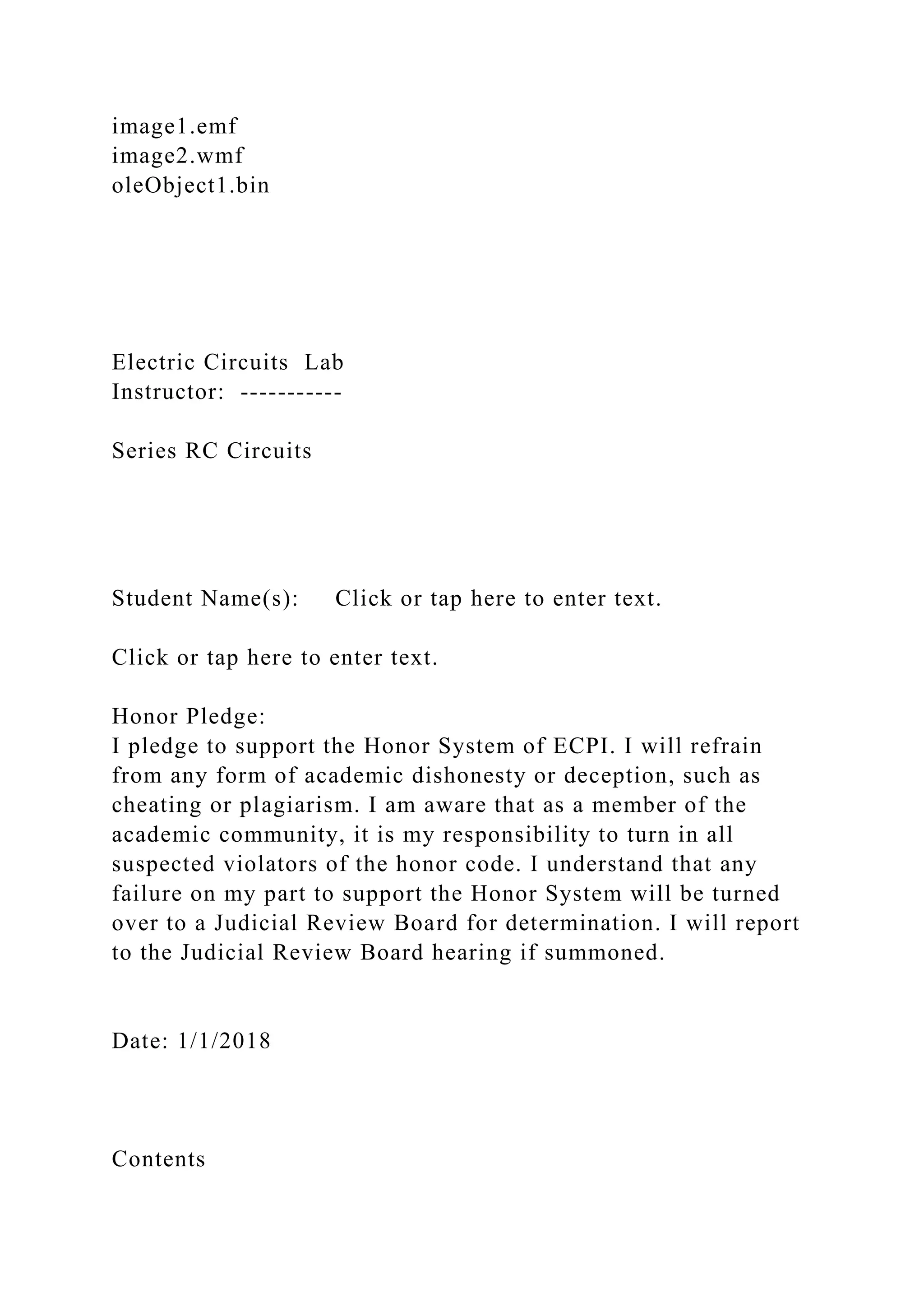 image1.emf
image2.wmf
oleObject1.bin
Electric Circuits Lab
Instructor: -----------
Series RC Circuits
Student Name(s): Click or tap here to enter text.
Click or tap here to enter text.
Honor Pledge:
I pledge to support the Honor System of ECPI. I will refrain
from any form of academic dishonesty or deception, such as
cheating or plagiarism. I am aware that as a member of the
academic community, it is my responsibility to turn in all
suspected violators of the honor code. I understand that any
failure on my part to support the Honor System will be turned
over to a Judicial Review Board for determination. I will report
to the Judicial Review Board hearing if summoned.
Date: 1/1/2018
Contents
 