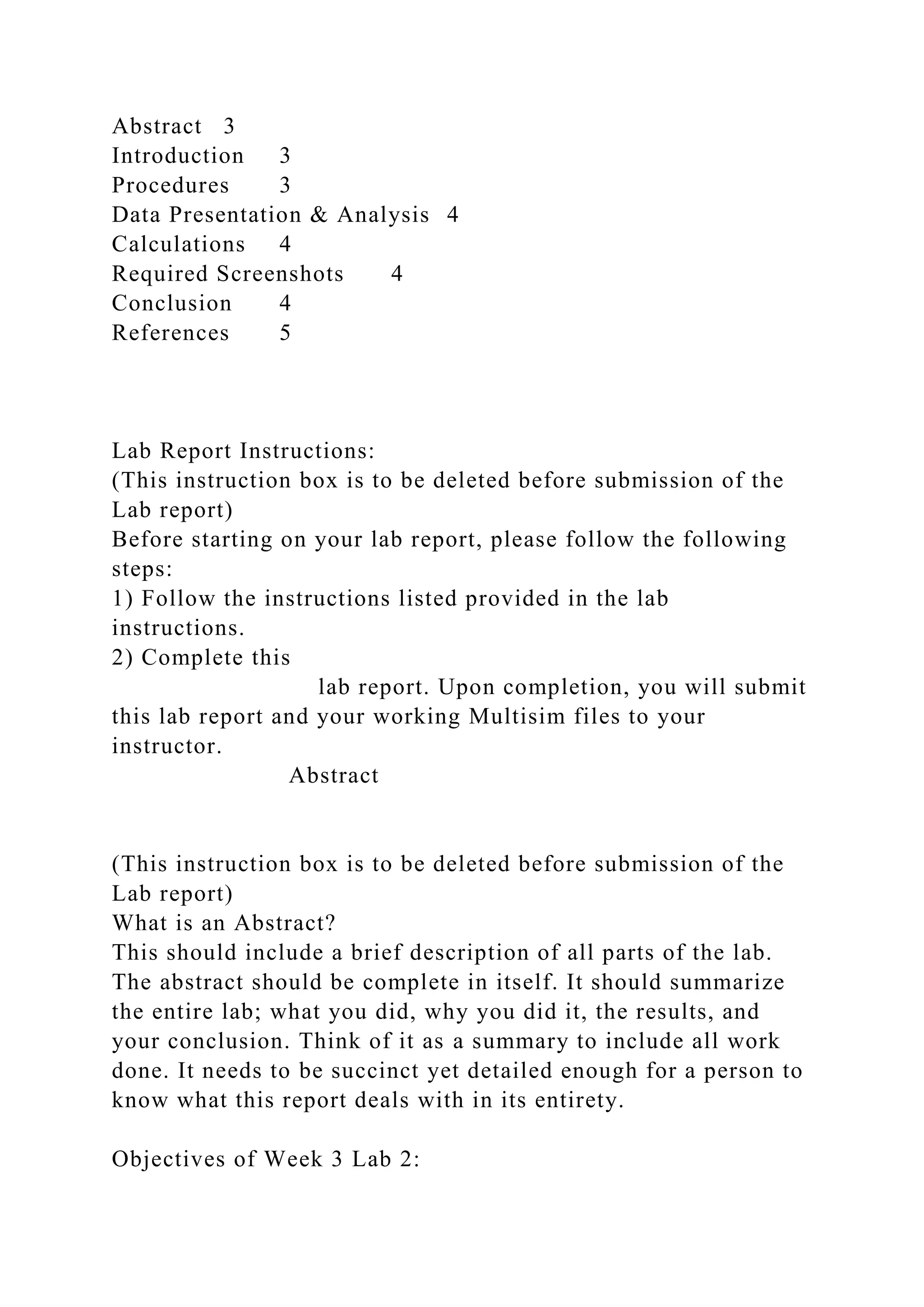 Abstract 3
Introduction 3
Procedures 3
Data Presentation & Analysis 4
Calculations 4
Required Screenshots 4
Conclusion 4
References 5
Lab Report Instructions:
(This instruction box is to be deleted before submission of the
Lab report)
Before starting on your lab report, please follow the following
steps:
1) Follow the instructions listed provided in the lab
instructions.
2) Complete this
lab report. Upon completion, you will submit
this lab report and your working Multisim files to your
instructor.
Abstract
(This instruction box is to be deleted before submission of the
Lab report)
What is an Abstract?
This should include a brief description of all parts of the lab.
The abstract should be complete in itself. It should summarize
the entire lab; what you did, why you did it, the results, and
your conclusion. Think of it as a summary to include all work
done. It needs to be succinct yet detailed enough for a person to
know what this report deals with in its entirety.
Objectives of Week 3 Lab 2:
 