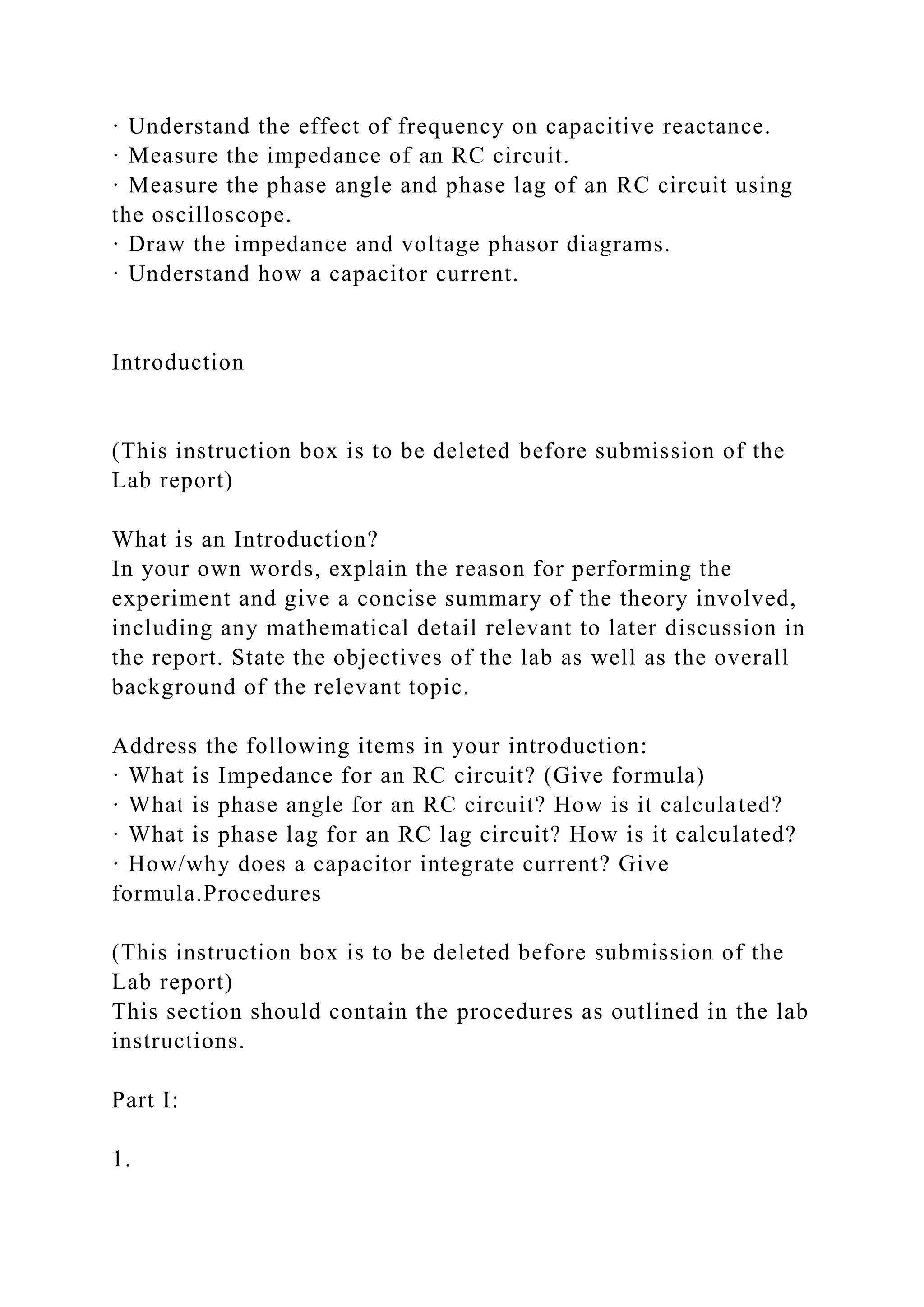 · Understand the effect of frequency on capacitive reactance.
· Measure the impedance of an RC circuit.
· Measure the phase angle and phase lag of an RC circuit using
the oscilloscope.
· Draw the impedance and voltage phasor diagrams.
· Understand how a capacitor current.
Introduction
(This instruction box is to be deleted before submission of the
Lab report)
What is an Introduction?
In your own words, explain the reason for performing the
experiment and give a concise summary of the theory involved,
including any mathematical detail relevant to later discussion in
the report. State the objectives of the lab as well as the overall
background of the relevant topic.
Address the following items in your introduction:
· What is Impedance for an RC circuit? (Give formula)
· What is phase angle for an RC circuit? How is it calculated?
· What is phase lag for an RC lag circuit? How is it calculated?
· How/why does a capacitor integrate current? Give
formula.Procedures
(This instruction box is to be deleted before submission of the
Lab report)
This section should contain the procedures as outlined in the lab
instructions.
Part I:
1.
 