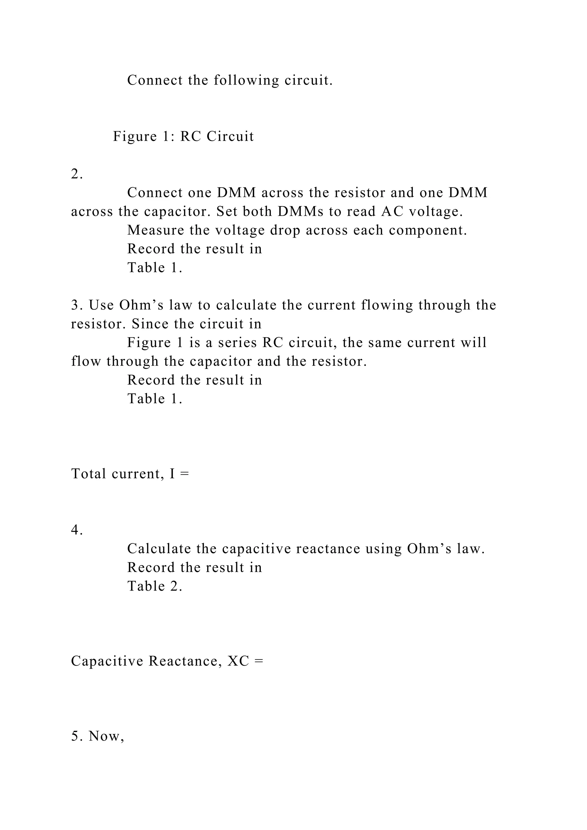 Connect the following circuit.
Figure 1: RC Circuit
2.
Connect one DMM across the resistor and one DMM
across the capacitor. Set both DMMs to read AC voltage.
Measure the voltage drop across each component.
Record the result in
Table 1.
3. Use Ohm’s law to calculate the current flowing through the
resistor. Since the circuit in
Figure 1 is a series RC circuit, the same current will
flow through the capacitor and the resistor.
Record the result in
Table 1.
Total current, I =
4.
Calculate the capacitive reactance using Ohm’s law.
Record the result in
Table 2.
Capacitive Reactance, XC =
5. Now,
 