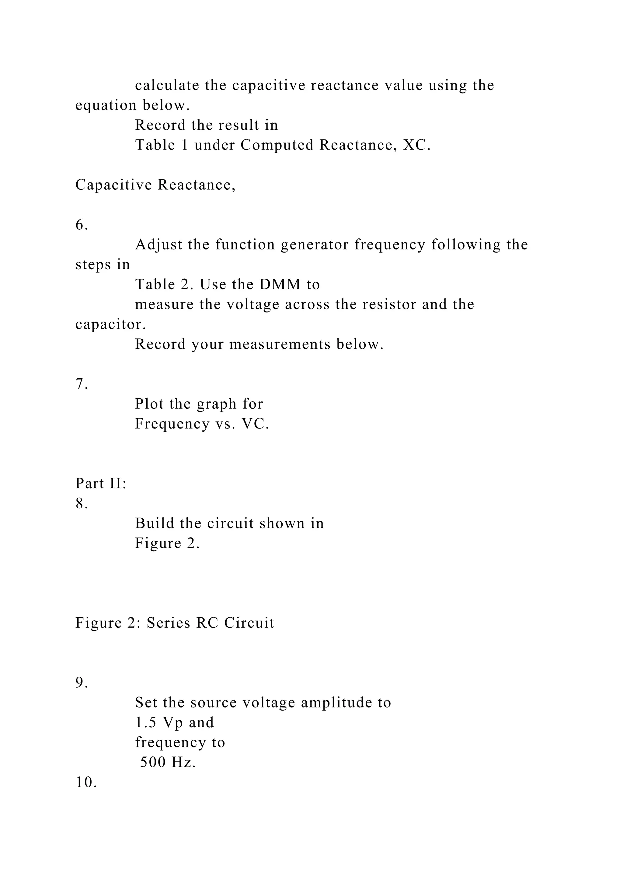 calculate the capacitive reactance value using the
equation below.
Record the result in
Table 1 under Computed Reactance, XC.
Capacitive Reactance,
6.
Adjust the function generator frequency following the
steps in
Table 2. Use the DMM to
measure the voltage across the resistor and the
capacitor.
Record your measurements below.
7.
Plot the graph for
Frequency vs. VC.
Part II:
8.
Build the circuit shown in
Figure 2.
Figure 2: Series RC Circuit
9.
Set the source voltage amplitude to
1.5 Vp and
frequency to
500 Hz.
10.
 
