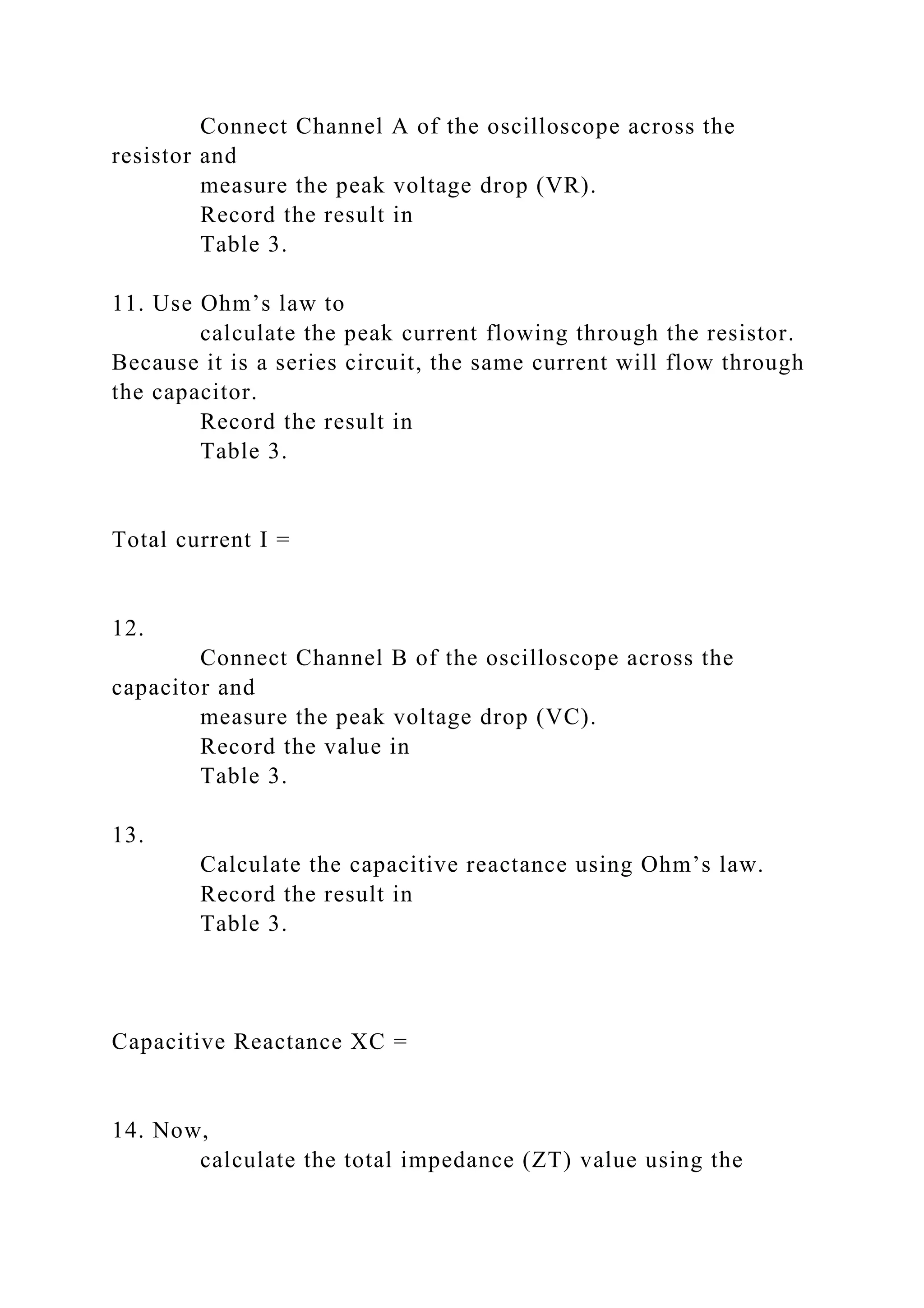 Connect Channel A of the oscilloscope across the
resistor and
measure the peak voltage drop (VR).
Record the result in
Table 3.
11. Use Ohm’s law to
calculate the peak current flowing through the resistor.
Because it is a series circuit, the same current will flow through
the capacitor.
Record the result in
Table 3.
Total current I =
12.
Connect Channel B of the oscilloscope across the
capacitor and
measure the peak voltage drop (VC).
Record the value in
Table 3.
13.
Calculate the capacitive reactance using Ohm’s law.
Record the result in
Table 3.
Capacitive Reactance XC =
14. Now,
calculate the total impedance (ZT) value using the
 