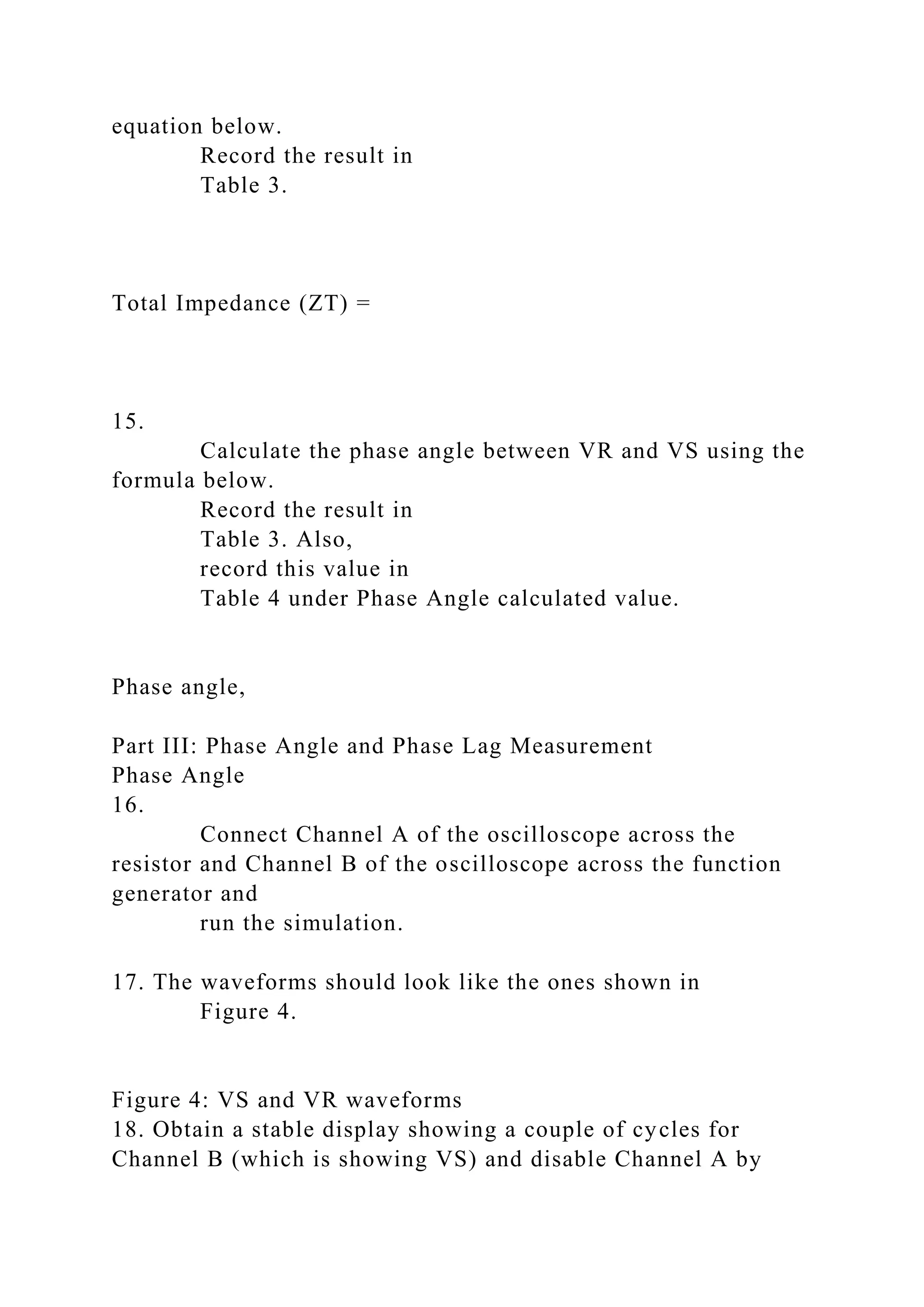 equation below.
Record the result in
Table 3.
Total Impedance (ZT) =
15.
Calculate the phase angle between VR and VS using the
formula below.
Record the result in
Table 3. Also,
record this value in
Table 4 under Phase Angle calculated value.
Phase angle,
Part III: Phase Angle and Phase Lag Measurement
Phase Angle
16.
Connect Channel A of the oscilloscope across the
resistor and Channel B of the oscilloscope across the function
generator and
run the simulation.
17. The waveforms should look like the ones shown in
Figure 4.
Figure 4: VS and VR waveforms
18. Obtain a stable display showing a couple of cycles for
Channel B (which is showing VS) and disable Channel A by
 