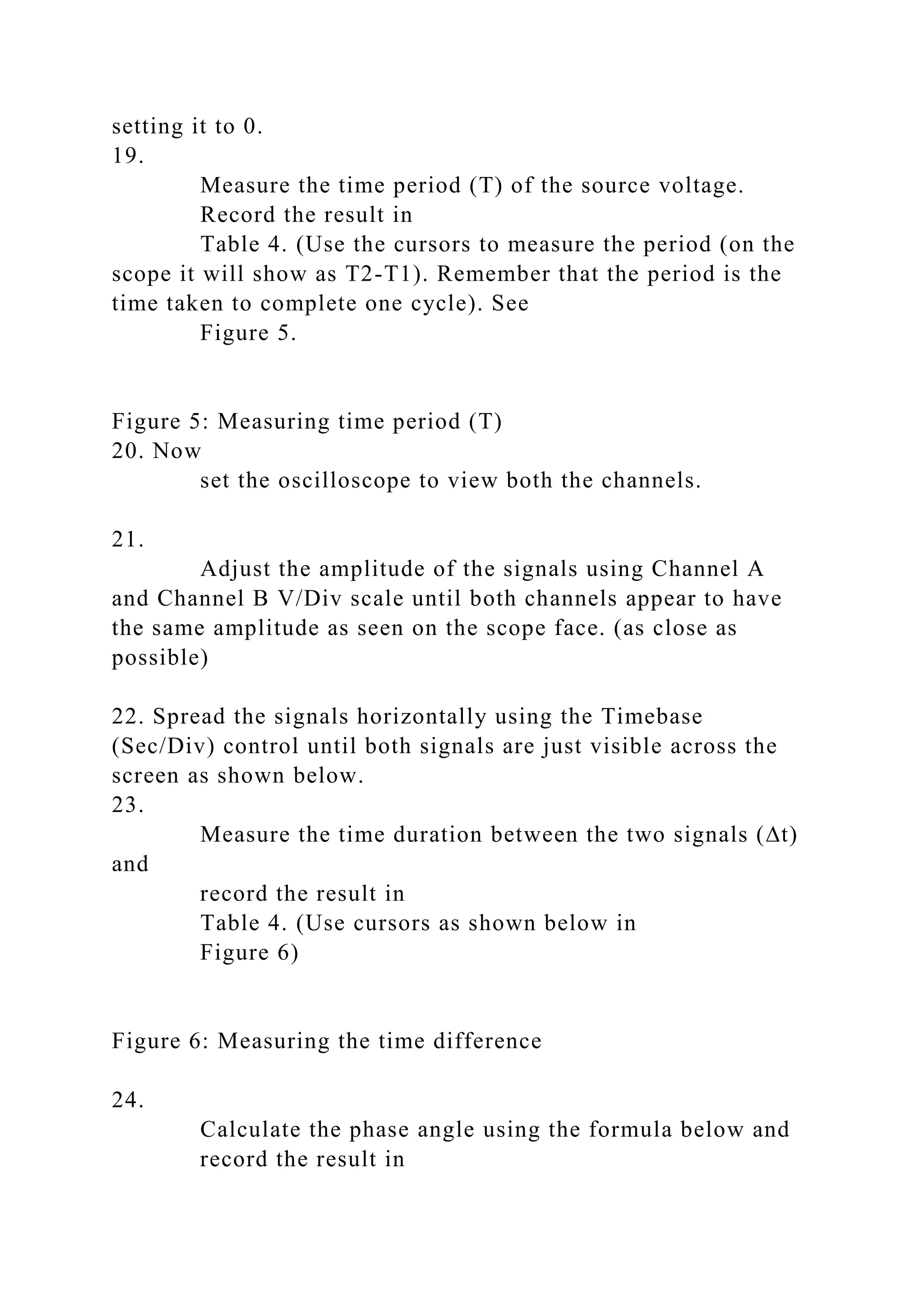 setting it to 0.
19.
Measure the time period (T) of the source voltage.
Record the result in
Table 4. (Use the cursors to measure the period (on the
scope it will show as T2-T1). Remember that the period is the
time taken to complete one cycle). See
Figure 5.
Figure 5: Measuring time period (T)
20. Now
set the oscilloscope to view both the channels.
21.
Adjust the amplitude of the signals using Channel A
and Channel B V/Div scale until both channels appear to have
the same amplitude as seen on the scope face. (as close as
possible)
22. Spread the signals horizontally using the Timebase
(Sec/Div) control until both signals are just visible across the
screen as shown below.
23.
Measure the time duration between the two signals (∆t)
and
record the result in
Table 4. (Use cursors as shown below in
Figure 6)
Figure 6: Measuring the time difference
24.
Calculate the phase angle using the formula below and
record the result in
 