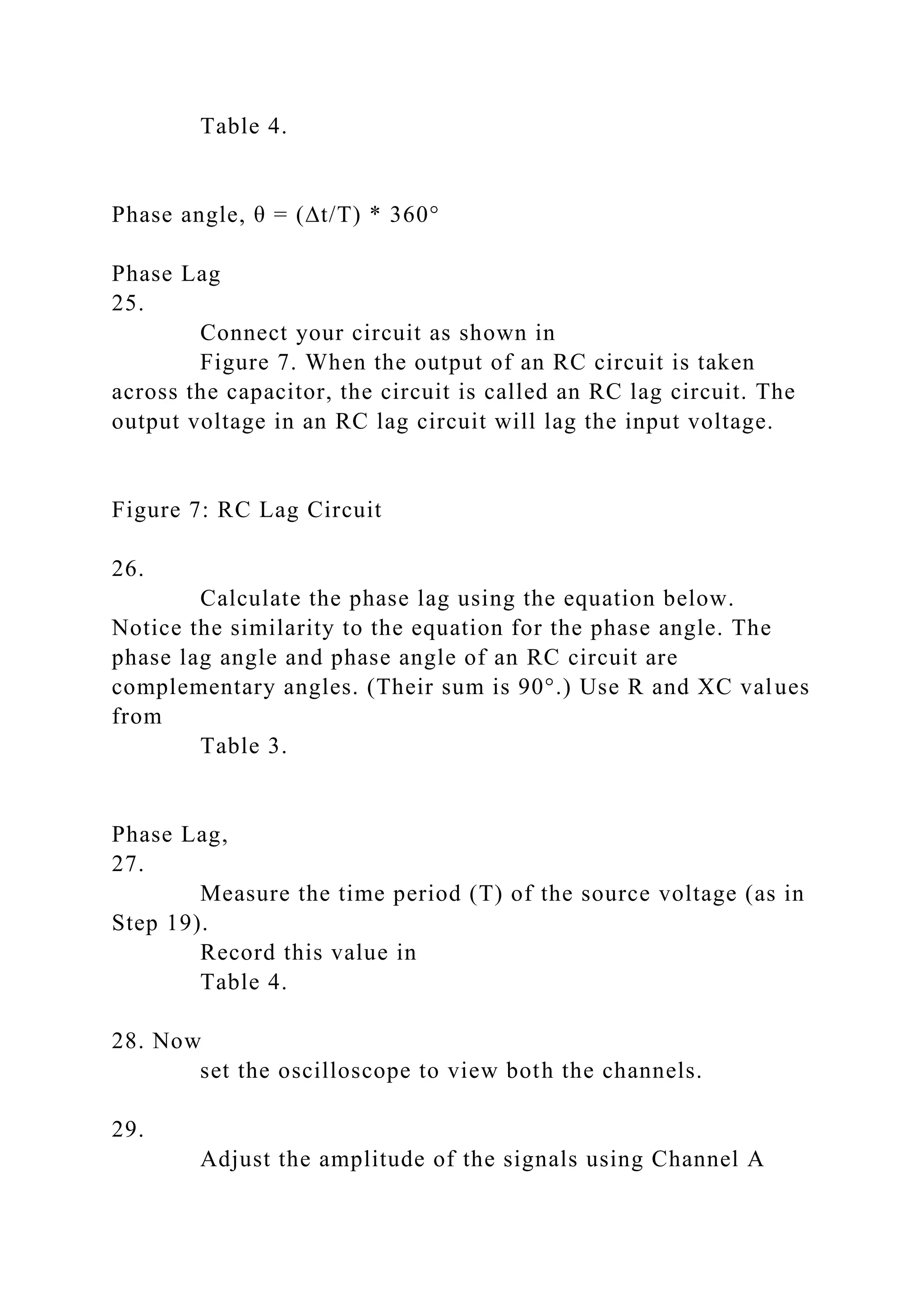 Table 4.
Phase angle, θ = (∆t/T) * 360°
Phase Lag
25.
Connect your circuit as shown in
Figure 7. When the output of an RC circuit is taken
across the capacitor, the circuit is called an RC lag circuit. The
output voltage in an RC lag circuit will lag the input voltage.
Figure 7: RC Lag Circuit
26.
Calculate the phase lag using the equation below.
Notice the similarity to the equation for the phase angle. The
phase lag angle and phase angle of an RC circuit are
complementary angles. (Their sum is 90°.) Use R and XC values
from
Table 3.
Phase Lag,
27.
Measure the time period (T) of the source voltage (as in
Step 19).
Record this value in
Table 4.
28. Now
set the oscilloscope to view both the channels.
29.
Adjust the amplitude of the signals using Channel A
 