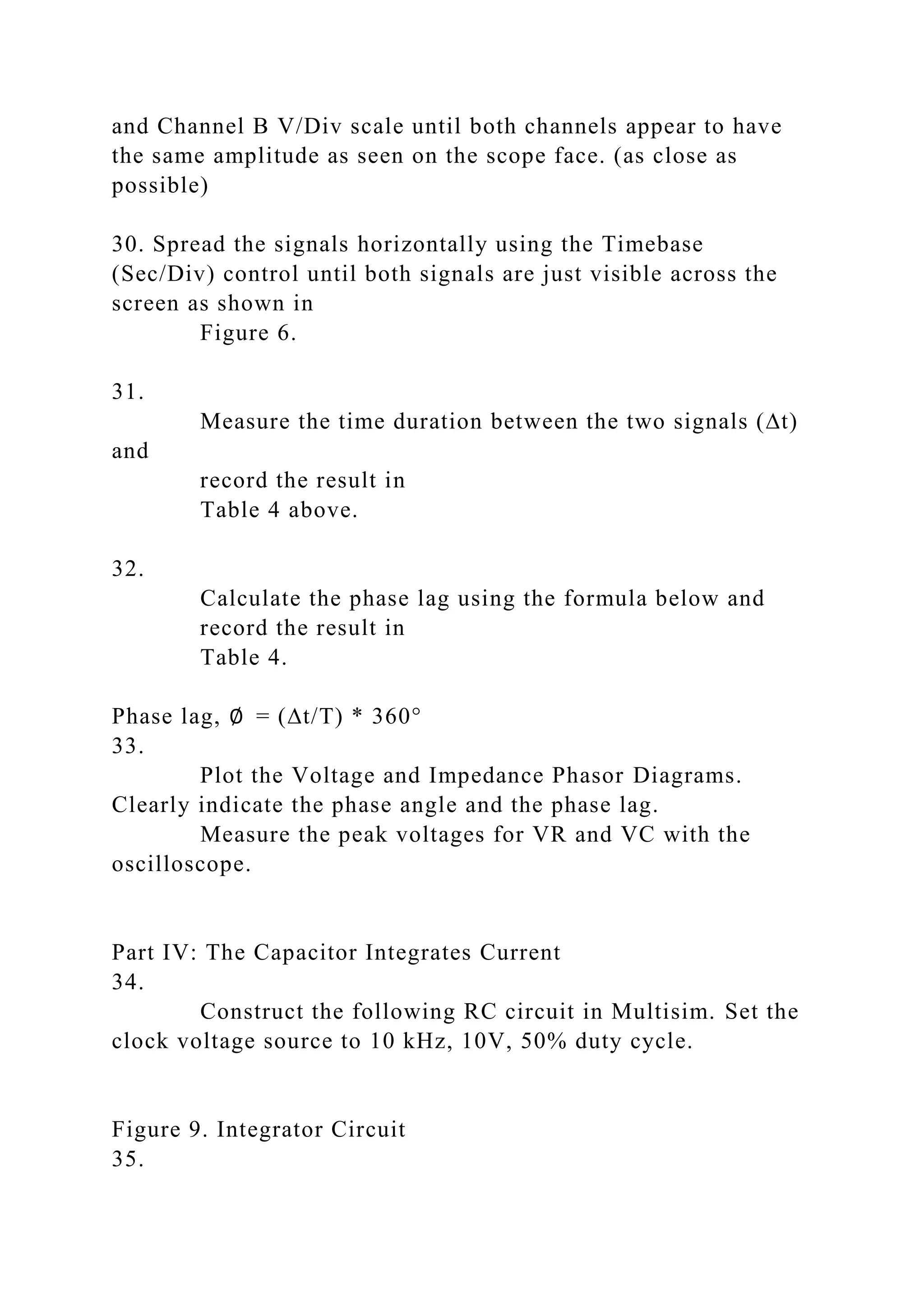 and Channel B V/Div scale until both channels appear to have
the same amplitude as seen on the scope face. (as close as
possible)
30. Spread the signals horizontally using the Timebase
(Sec/Div) control until both signals are just visible across the
screen as shown in
Figure 6.
31.
Measure the time duration between the two signals (∆t)
and
record the result in
Table 4 above.
32.
Calculate the phase lag using the formula below and
record the result in
Table 4.
Phase lag, ∅ = (∆t/T) * 360°
33.
Plot the Voltage and Impedance Phasor Diagrams.
Clearly indicate the phase angle and the phase lag.
Measure the peak voltages for VR and VC with the
oscilloscope.
Part IV: The Capacitor Integrates Current
34.
Construct the following RC circuit in Multisim. Set the
clock voltage source to 10 kHz, 10V, 50% duty cycle.
Figure 9. Integrator Circuit
35.
 