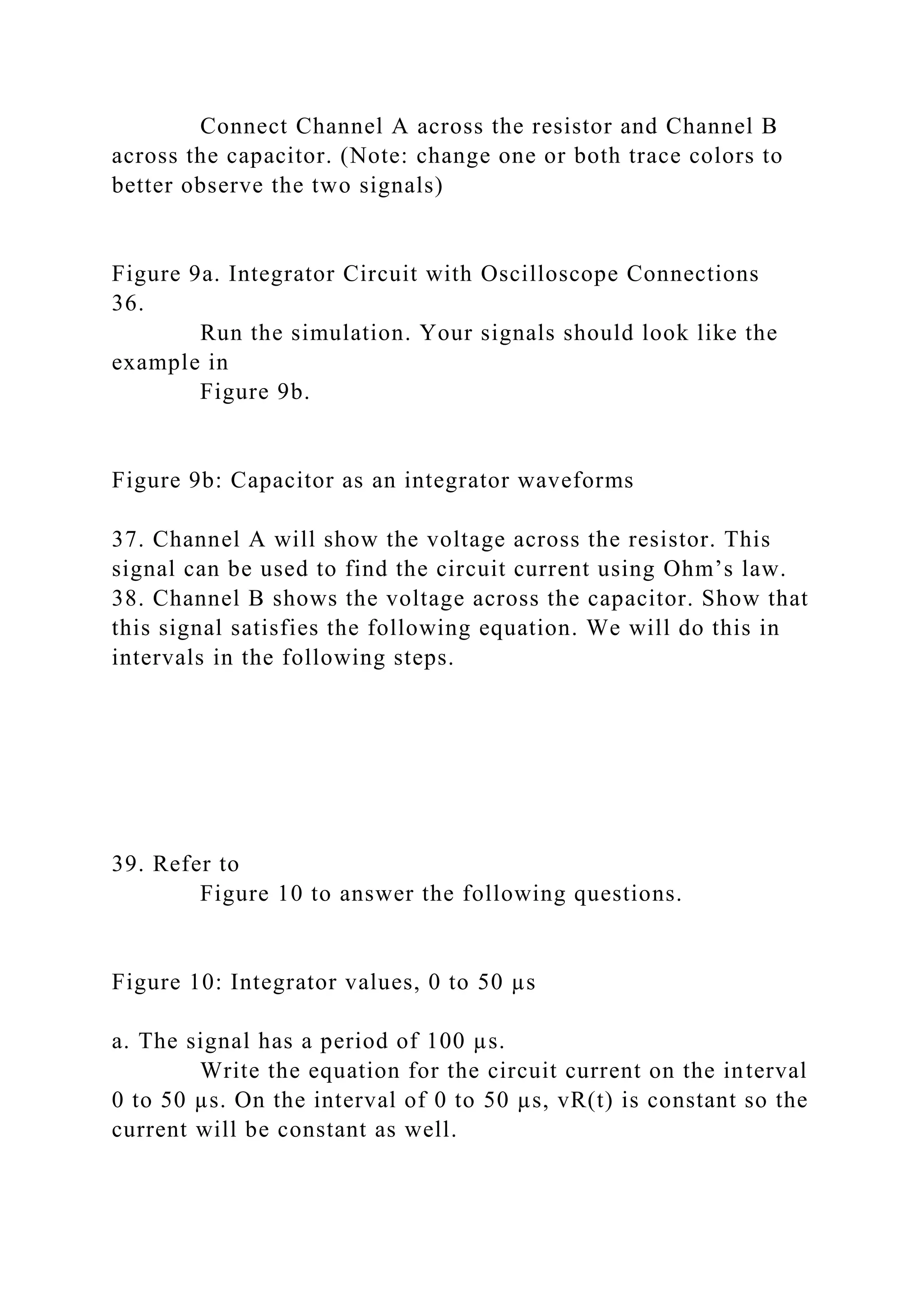 Connect Channel A across the resistor and Channel B
across the capacitor. (Note: change one or both trace colors to
better observe the two signals)
Figure 9a. Integrator Circuit with Oscilloscope Connections
36.
Run the simulation. Your signals should look like the
example in
Figure 9b.
Figure 9b: Capacitor as an integrator waveforms
37. Channel A will show the voltage across the resistor. This
signal can be used to find the circuit current using Ohm’s law.
38. Channel B shows the voltage across the capacitor. Show that
this signal satisfies the following equation. We will do this in
intervals in the following steps.
39. Refer to
Figure 10 to answer the following questions.
Figure 10: Integrator values, 0 to 50 µs
a. The signal has a period of 100 µs.
Write the equation for the circuit current on the interval
0 to 50 µs. On the interval of 0 to 50 µs, vR(t) is constant so the
current will be constant as well.
 