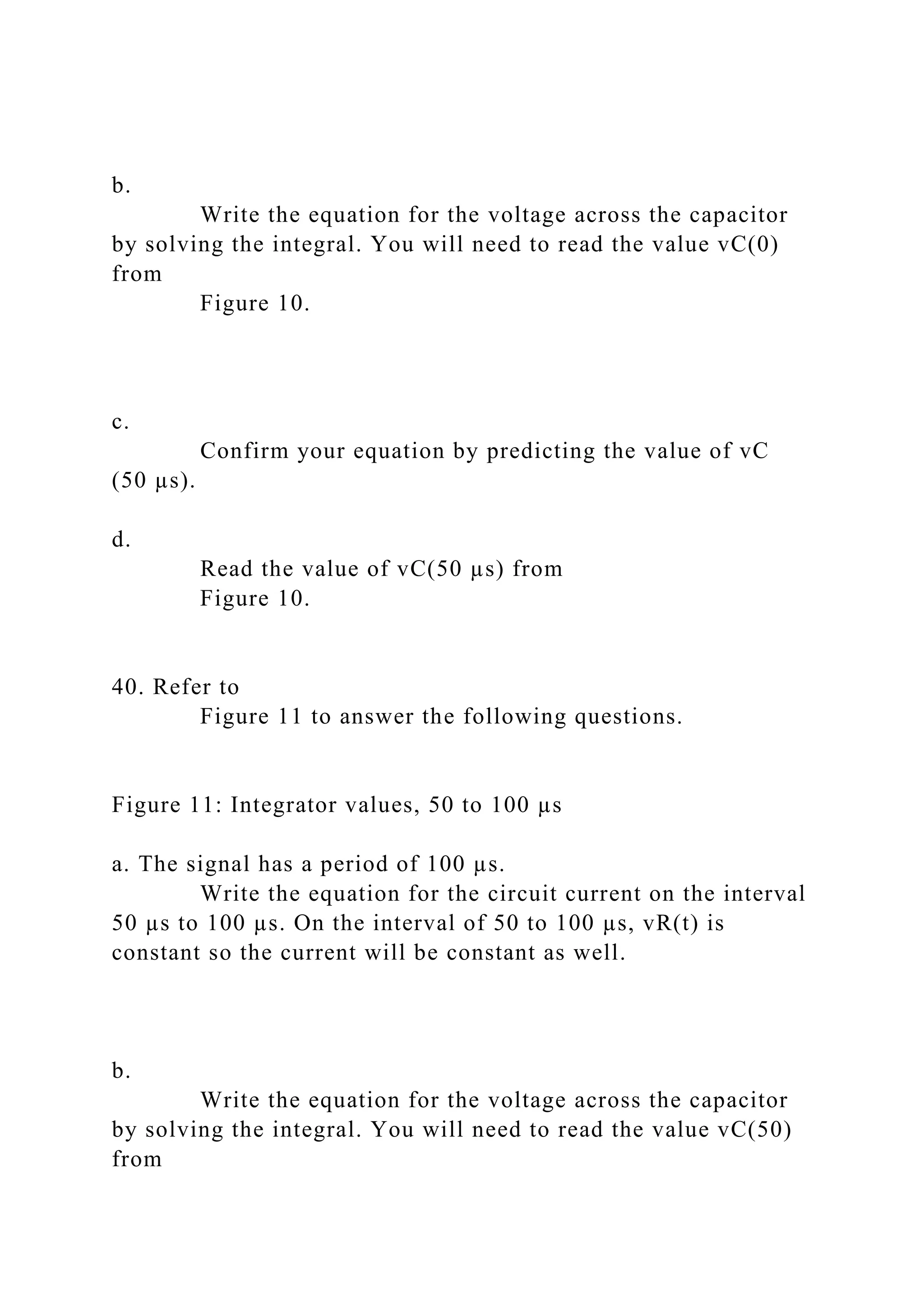b.
Write the equation for the voltage across the capacitor
by solving the integral. You will need to read the value vC(0)
from
Figure 10.
c.
Confirm your equation by predicting the value of vC
(50 µs).
d.
Read the value of vC(50 µs) from
Figure 10.
40. Refer to
Figure 11 to answer the following questions.
Figure 11: Integrator values, 50 to 100 µs
a. The signal has a period of 100 µs.
Write the equation for the circuit current on the interval
50 µs to 100 µs. On the interval of 50 to 100 µs, vR(t) is
constant so the current will be constant as well.
b.
Write the equation for the voltage across the capacitor
by solving the integral. You will need to read the value vC(50)
from
 