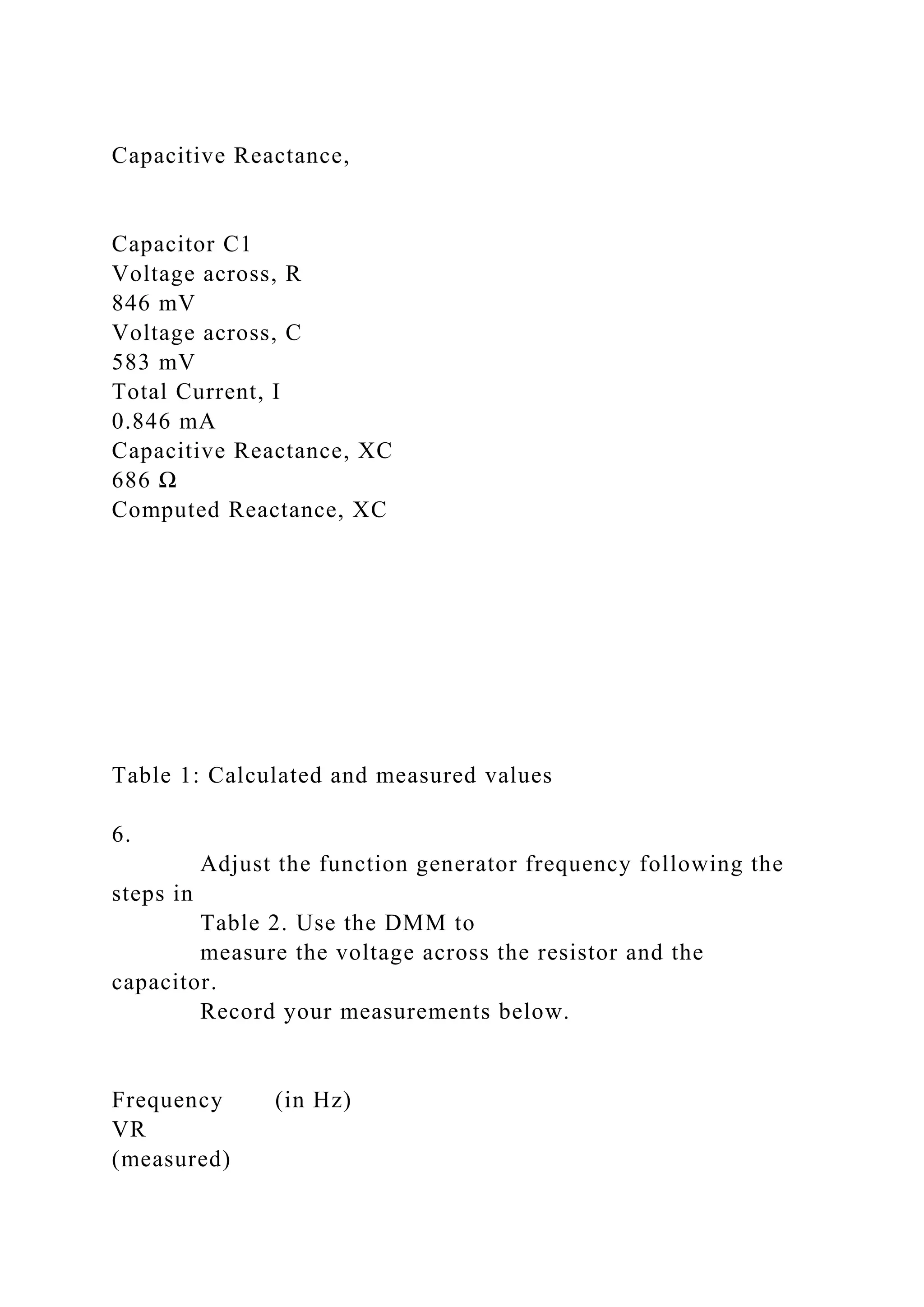 Capacitive Reactance,
Capacitor C1
Voltage across, R
846 mV
Voltage across, C
583 mV
Total Current, I
0.846 mA
Capacitive Reactance, XC
686 Ω
Computed Reactance, XC
Table 1: Calculated and measured values
6.
Adjust the function generator frequency following the
steps in
Table 2. Use the DMM to
measure the voltage across the resistor and the
capacitor.
Record your measurements below.
Frequency (in Hz)
VR
(measured)
 