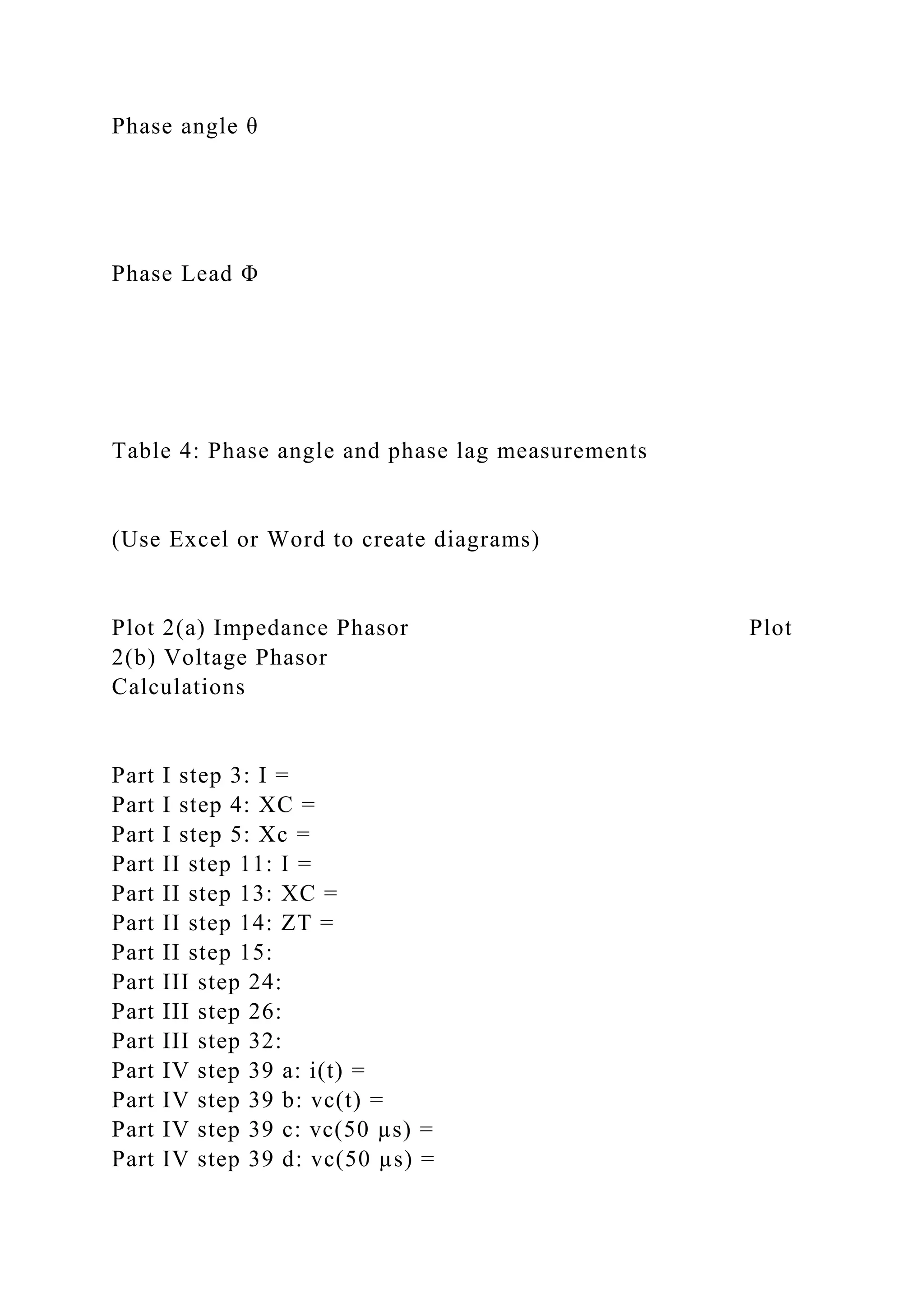 Phase angle θ
Phase Lead Φ
Table 4: Phase angle and phase lag measurements
(Use Excel or Word to create diagrams)
Plot 2(a) Impedance Phasor Plot
2(b) Voltage Phasor
Calculations
Part I step 3: I =
Part I step 4: XC =
Part I step 5: Xc =
Part II step 11: I =
Part II step 13: XC =
Part II step 14: ZT =
Part II step 15:
Part III step 24:
Part III step 26:
Part III step 32:
Part IV step 39 a: i(t) =
Part IV step 39 b: vc(t) =
Part IV step 39 c: vc(50 µs) =
Part IV step 39 d: vc(50 µs) =
 
