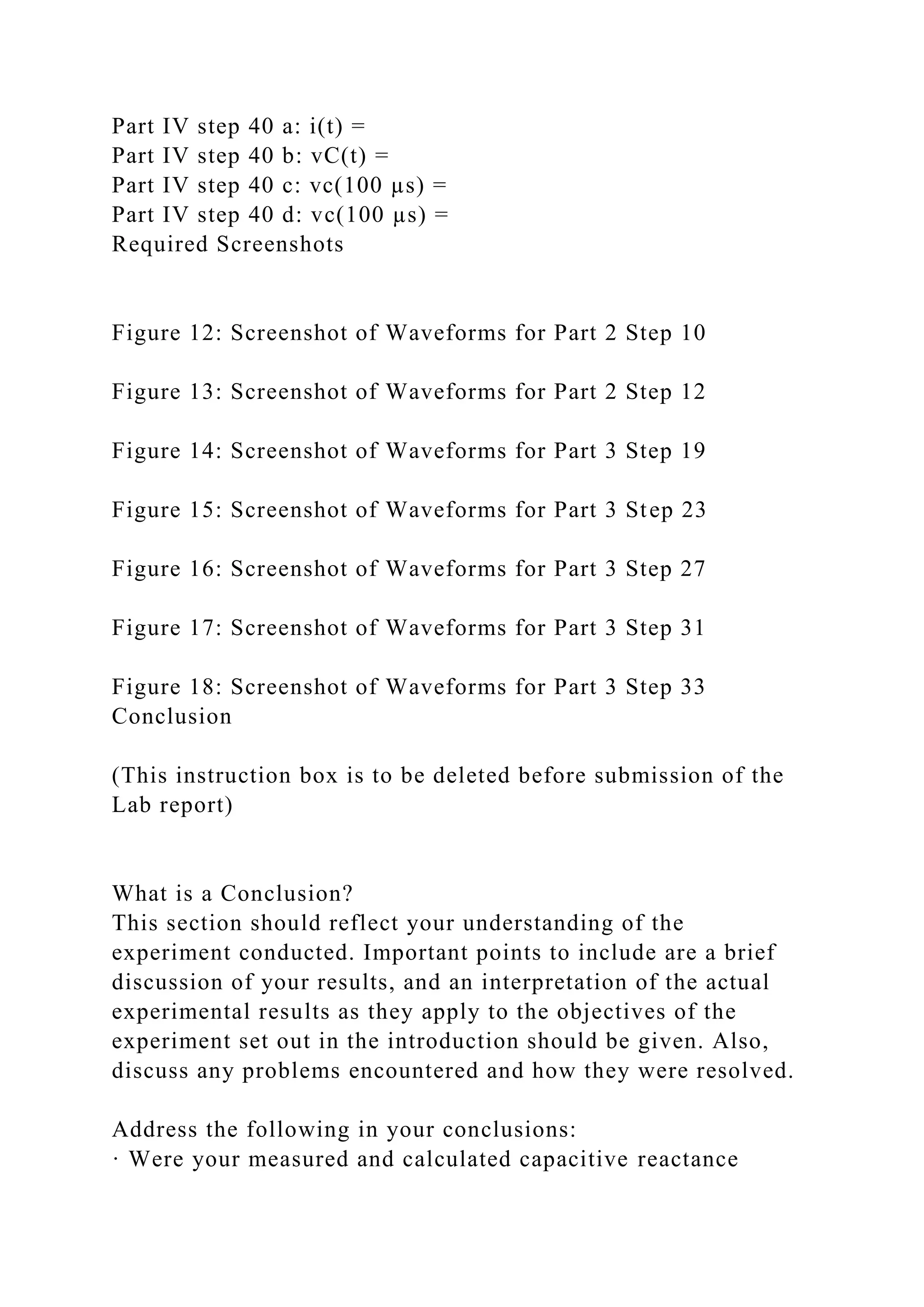 Part IV step 40 a: i(t) =
Part IV step 40 b: vC(t) =
Part IV step 40 c: vc(100 µs) =
Part IV step 40 d: vc(100 µs) =
Required Screenshots
Figure 12: Screenshot of Waveforms for Part 2 Step 10
Figure 13: Screenshot of Waveforms for Part 2 Step 12
Figure 14: Screenshot of Waveforms for Part 3 Step 19
Figure 15: Screenshot of Waveforms for Part 3 Step 23
Figure 16: Screenshot of Waveforms for Part 3 Step 27
Figure 17: Screenshot of Waveforms for Part 3 Step 31
Figure 18: Screenshot of Waveforms for Part 3 Step 33
Conclusion
(This instruction box is to be deleted before submission of the
Lab report)
What is a Conclusion?
This section should reflect your understanding of the
experiment conducted. Important points to include are a brief
discussion of your results, and an interpretation of the actual
experimental results as they apply to the objectives of the
experiment set out in the introduction should be given. Also,
discuss any problems encountered and how they were resolved.
Address the following in your conclusions:
· Were your measured and calculated capacitive reactance
 