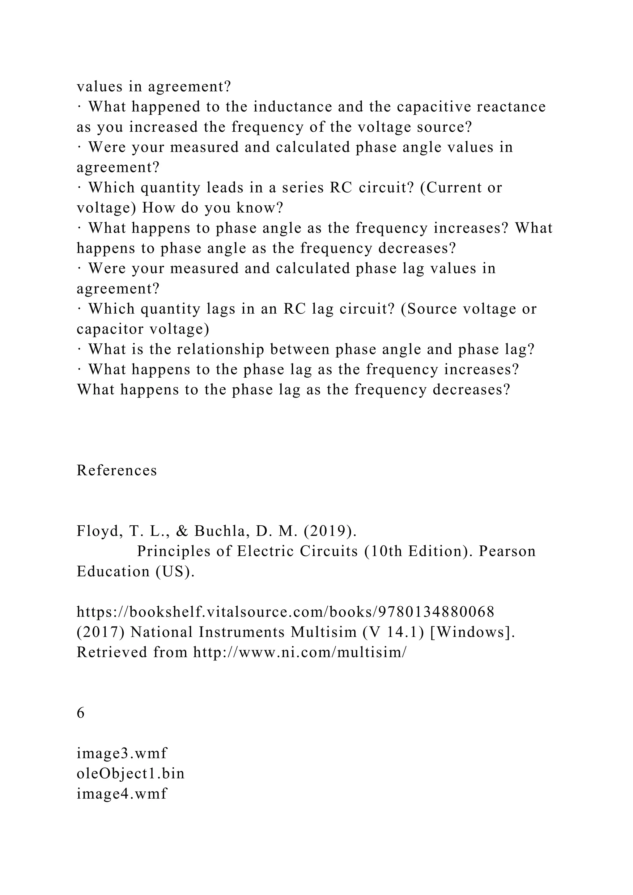 values in agreement?
· What happened to the inductance and the capacitive reactance
as you increased the frequency of the voltage source?
· Were your measured and calculated phase angle values in
agreement?
· Which quantity leads in a series RC circuit? (Current or
voltage) How do you know?
· What happens to phase angle as the frequency increases? What
happens to phase angle as the frequency decreases?
· Were your measured and calculated phase lag values in
agreement?
· Which quantity lags in an RC lag circuit? (Source voltage or
capacitor voltage)
· What is the relationship between phase angle and phase lag?
· What happens to the phase lag as the frequency increases?
What happens to the phase lag as the frequency decreases?
References
Floyd, T. L., & Buchla, D. M. (2019).
Principles of Electric Circuits (10th Edition). Pearson
Education (US).
https://bookshelf.vitalsource.com/books/9780134880068
(2017) National Instruments Multisim (V 14.1) [Windows].
Retrieved from http://www.ni.com/multisim/
6
image3.wmf
oleObject1.bin
image4.wmf
 