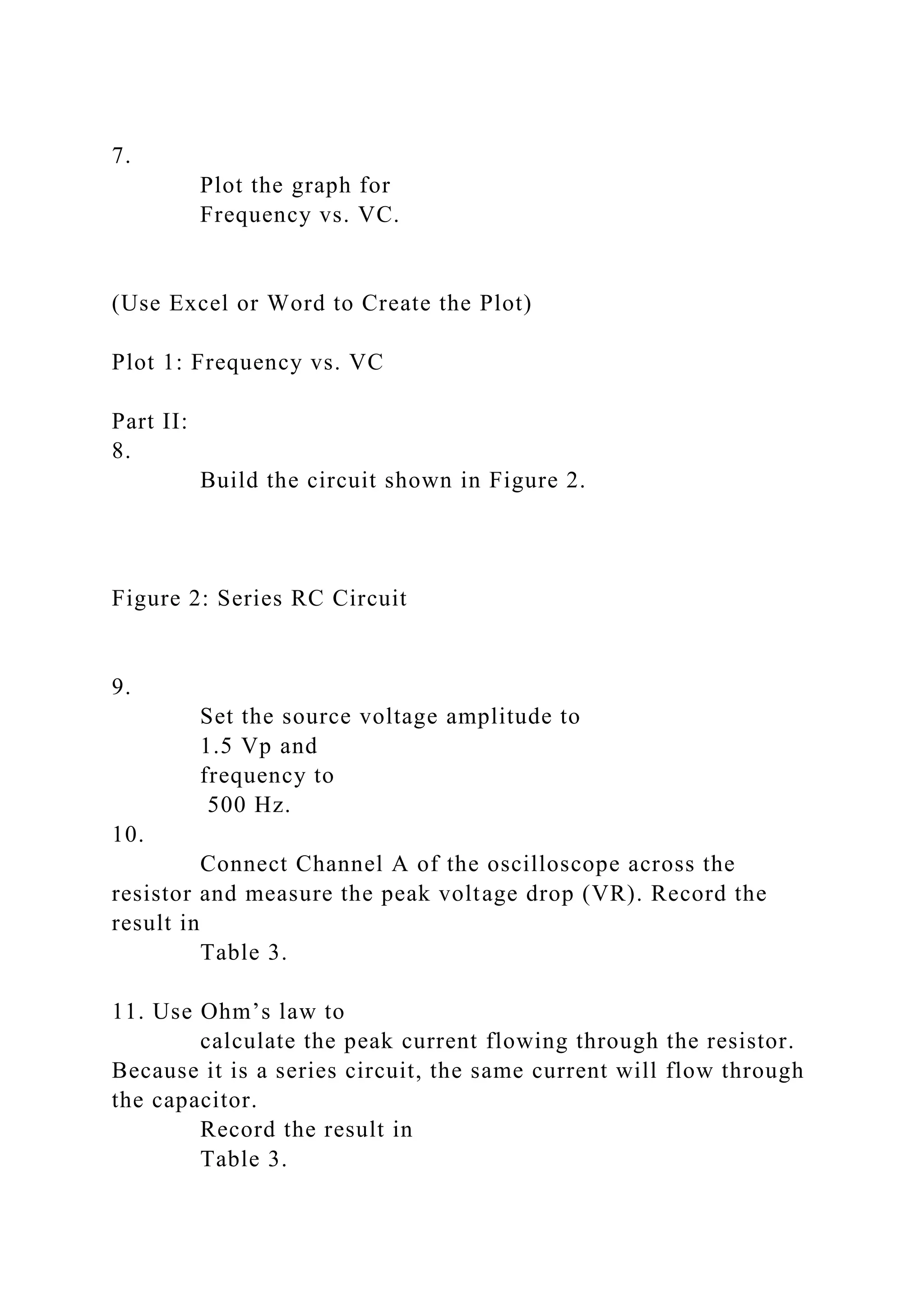 7.
Plot the graph for
Frequency vs. VC.
(Use Excel or Word to Create the Plot)
Plot 1: Frequency vs. VC
Part II:
8.
Build the circuit shown in Figure 2.
Figure 2: Series RC Circuit
9.
Set the source voltage amplitude to
1.5 Vp and
frequency to
500 Hz.
10.
Connect Channel A of the oscilloscope across the
resistor and measure the peak voltage drop (VR). Record the
result in
Table 3.
11. Use Ohm’s law to
calculate the peak current flowing through the resistor.
Because it is a series circuit, the same current will flow through
the capacitor.
Record the result in
Table 3.
 