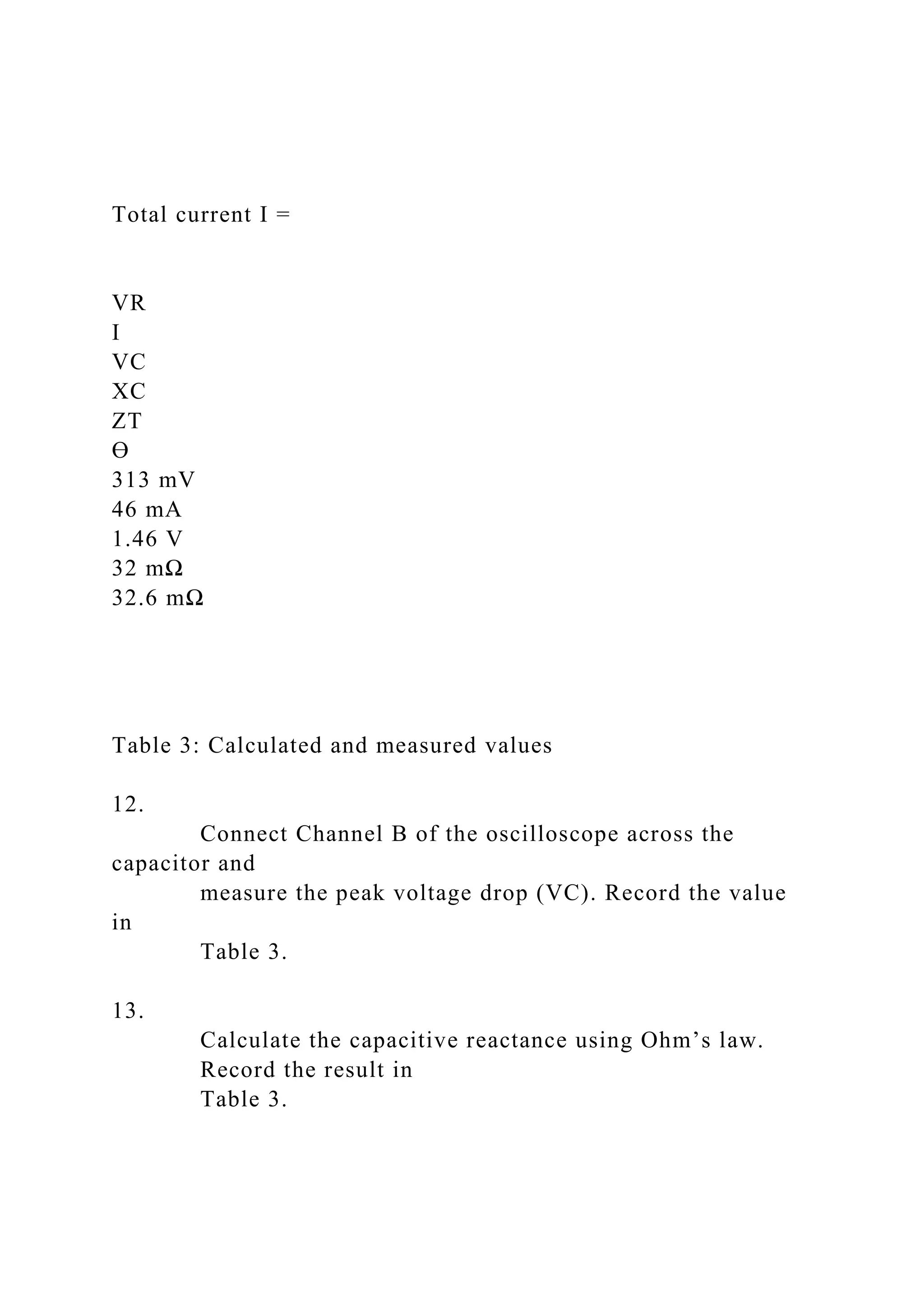 Total current I =
VR
I
VC
XC
ZT
Ө
313 mV
46 mA
1.46 V
32 mΩ
32.6 mΩ
Table 3: Calculated and measured values
12.
Connect Channel B of the oscilloscope across the
capacitor and
measure the peak voltage drop (VC). Record the value
in
Table 3.
13.
Calculate the capacitive reactance using Ohm’s law.
Record the result in
Table 3.
 