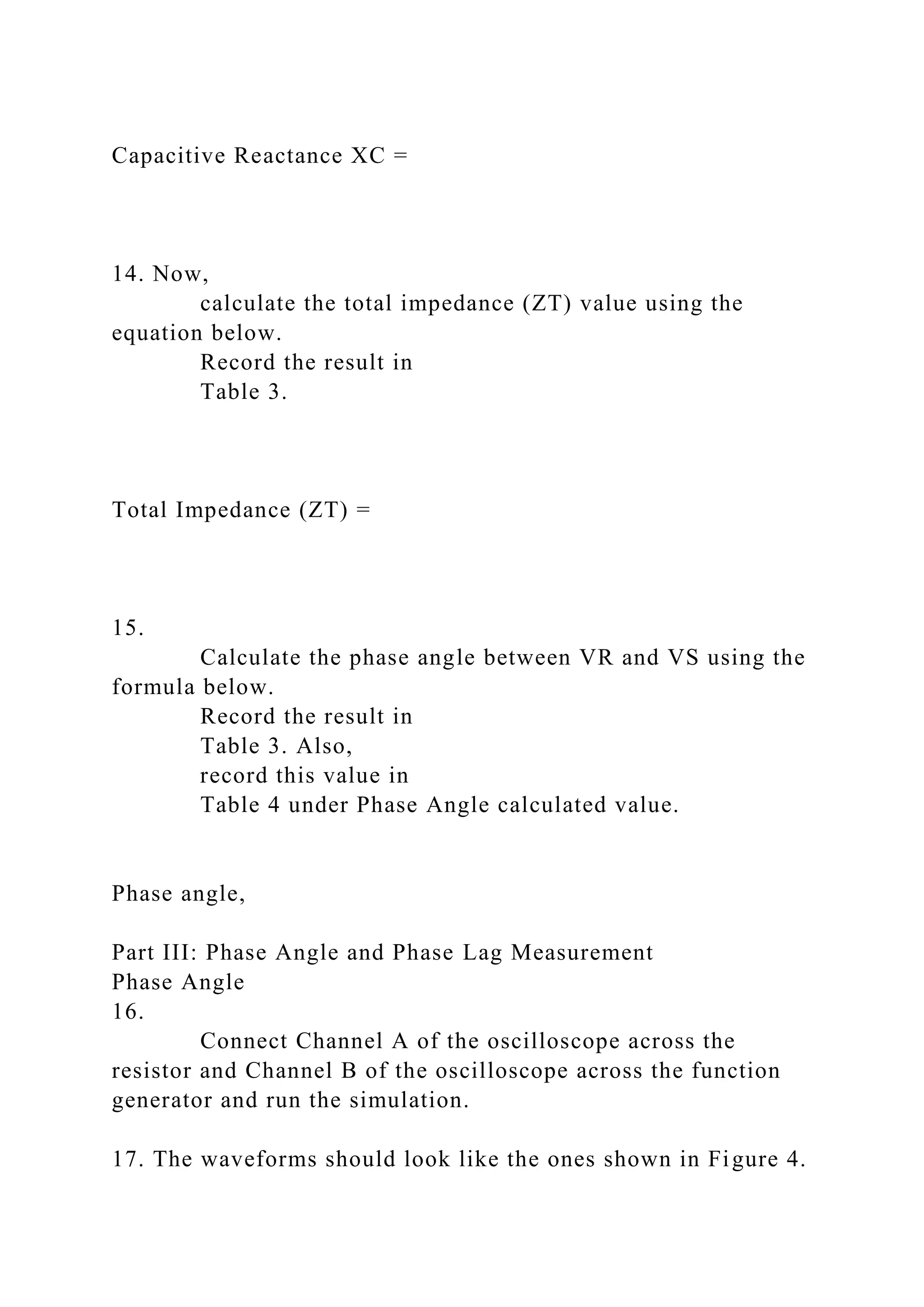 Capacitive Reactance XC =
14. Now,
calculate the total impedance (ZT) value using the
equation below.
Record the result in
Table 3.
Total Impedance (ZT) =
15.
Calculate the phase angle between VR and VS using the
formula below.
Record the result in
Table 3. Also,
record this value in
Table 4 under Phase Angle calculated value.
Phase angle,
Part III: Phase Angle and Phase Lag Measurement
Phase Angle
16.
Connect Channel A of the oscilloscope across the
resistor and Channel B of the oscilloscope across the function
generator and run the simulation.
17. The waveforms should look like the ones shown in Figure 4.
 