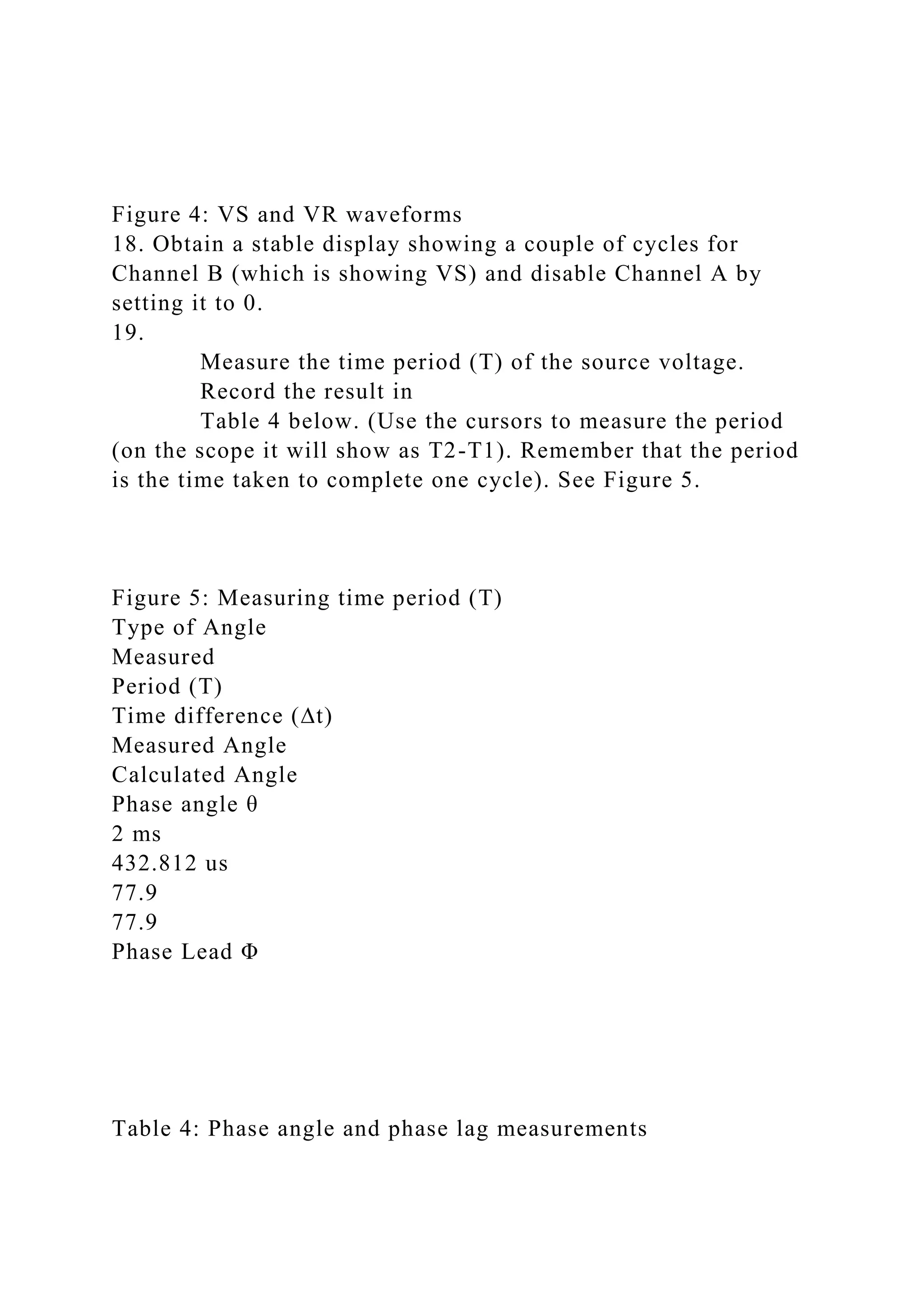 Figure 4: VS and VR waveforms
18. Obtain a stable display showing a couple of cycles for
Channel B (which is showing VS) and disable Channel A by
setting it to 0.
19.
Measure the time period (T) of the source voltage.
Record the result in
Table 4 below. (Use the cursors to measure the period
(on the scope it will show as T2-T1). Remember that the period
is the time taken to complete one cycle). See Figure 5.
Figure 5: Measuring time period (T)
Type of Angle
Measured
Period (T)
Time difference (∆t)
Measured Angle
Calculated Angle
Phase angle θ
2 ms
432.812 us
77.9
77.9
Phase Lead Φ
Table 4: Phase angle and phase lag measurements
 