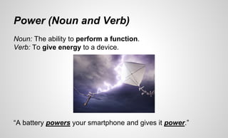Power (Noun and Verb)
Noun: The ability to perform a function.
Verb: To give energy to a device.
“A battery powers your smartphone and gives it power.”
 