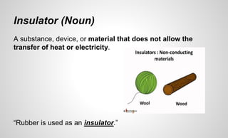 Insulator (Noun)
A substance, device, or material that does not allow the
transfer of heat or electricity.
“Rubber is used as an insulator.”
 