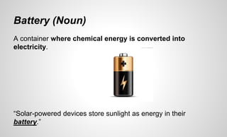 Battery (Noun)
A container where chemical energy is converted into
electricity.
“Solar-powered devices store sunlight as energy in their
battery.”
 