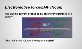 Electromotive force/EMF (Noun)
The electric current produced by an energy source (e.g. a
battery).
“The higher the voltage, the higher the EMF.”
 