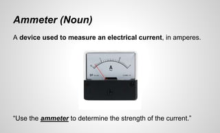 Ammeter (Noun)
A device used to measure an electrical current, in amperes.
“Use the ammeter to determine the strength of the current.”
 