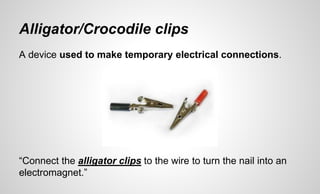 Alligator/Crocodile clips
A device used to make temporary electrical connections.
“Connect the alligator clips to the wire to turn the nail into an
electromagnet.”
 