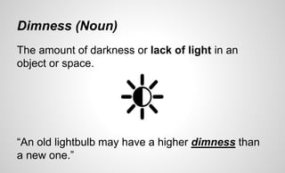 Dimness (Noun)
The amount of darkness or lack of light in an
object or space.
“An old lightbulb may have a higher dimness than
a new one.”
 