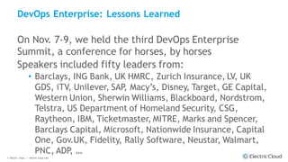 © Electric Cloud | electric-cloud.com
DevOps Enterprise: Lessons Learned
On Nov. 7-9, we held the third DevOps Enterprise
Summit, a conference for horses, by horses
Speakers included fifty leaders from:
• Barclays, ING Bank, UK HMRC, Zurich Insurance, LV, UK
GDS, iTV, Unilever, SAP, Macy’s, Disney, Target, GE Capital,
Western Union, Sherwin Williams, Blackboard, Nordstrom,
Telstra, US Department of Homeland Security, CSG,
Raytheon, IBM, Ticketmaster, MITRE, Marks and Spencer,
Barclays Capital, Microsoft, Nationwide Insurance, Capital
One, Gov.UK, Fidelity, Rally Software, Neustar, Walmart,
PNC, ADP, …
 