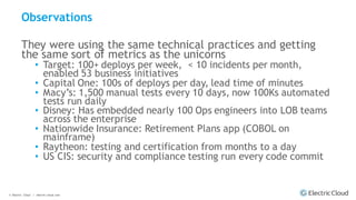 © Electric Cloud | electric-cloud.com
Observations
They were using the same technical practices and getting
the same sort of metrics as the unicorns
• Target: 100+ deploys per week, < 10 incidents per month,
enabled 53 business initiatives
• Capital One: 100s of deploys per day, lead time of minutes
• Macy’s: 1,500 manual tests every 10 days, now 100Ks automated
tests run daily
• Disney: Has embedded nearly 100 Ops engineers into LOB teams
across the enterprise
• Nationwide Insurance: Retirement Plans app (COBOL on
mainframe)
• Raytheon: testing and certification from months to a day
• US CIS: security and compliance testing run every code commit
 
