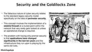 Security and the Goldilocks Zone
• The fallacious nature of cyber security relates
to the standard legacy security model
specifically on the idea of perimeter security.
• This concept involves the implementation of a
stateful firewall at a routed point within the
network that very rarely gets looked at unless
an operational change is required.
• The problem with having only premier security
is that applications have changed
significantly in the last ten years and the
infrastructure they run upon is playing by the
same old rules.
@botchagalupe
 