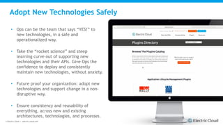 © Electric Cloud | electric-cloud.com
Adopt New Technologies Safely
• Ops can be the team that says “YES!” to
new technologies, in a safe and
operationalized way.
• Take the “rocket science” and steep
learning curve out of supporting new
technologies and their APIs. Give Ops the
confidence to deploy and consistently
maintain new technologies, without anxiety.
• Future proof your organization: adopt new
technologies and support change in a non-
disruptive way.
• Ensure consistency and reusability of
everything, across new and existing
architectures, technologies, and processes.
 