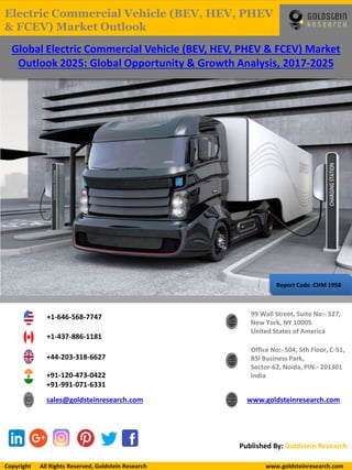 Report Code :CHM 1958
Global Electric Commercial Vehicle (BEV, HEV, PHEV & FCEV) Market
Outlook 2025: Global Opportunity & Growth Analysis, 2017-2025
+1-646-568-7747
+1-437-886-1181
+44-203-318-6627
+91-120-473-0422
+91-991-071-6331
sales@goldsteinresearch.com www.goldsteinresearch.com
99 Wall Street, Suite No:- 527,
New York, NY 10005
United States of America
Office No:- 504, 5th Floor, C-51,
BSI Business Park,
Sector-62, Noida, PIN:- 201301
India
Published By: Goldstein Research
Copyright All Rights Reserved, Goldstein Research www.goldsteinresearch.comCopyright All Rights Reserved, Goldstein Research www.goldsteinresearch.com
Electric Commercial Vehicle (BEV, HEV, PHEV
& FCEV) Market Outlook
 