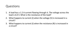Questions
1. A load has a 1.2 A current flowing through it. The voltage across the
load is 6.0 V. What is the resistance of the load?
2. What happens to current (I) when the voltage (V) is increased in a
circuit?
3. What happens to current (I) when the resistance (R) is increased in
a circuit?
 