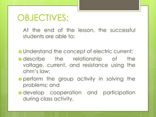 OBJECTIVES:
At the end of the lesson, the successful
students are able to:
 Understand

the concept of electric current;
 describe
the
relationship
of
the
voltage, current, and resistance using the
ohm’s law;
 perform the group activity in solving the
problems; and
 develop cooperation and participation
during class activity.

 