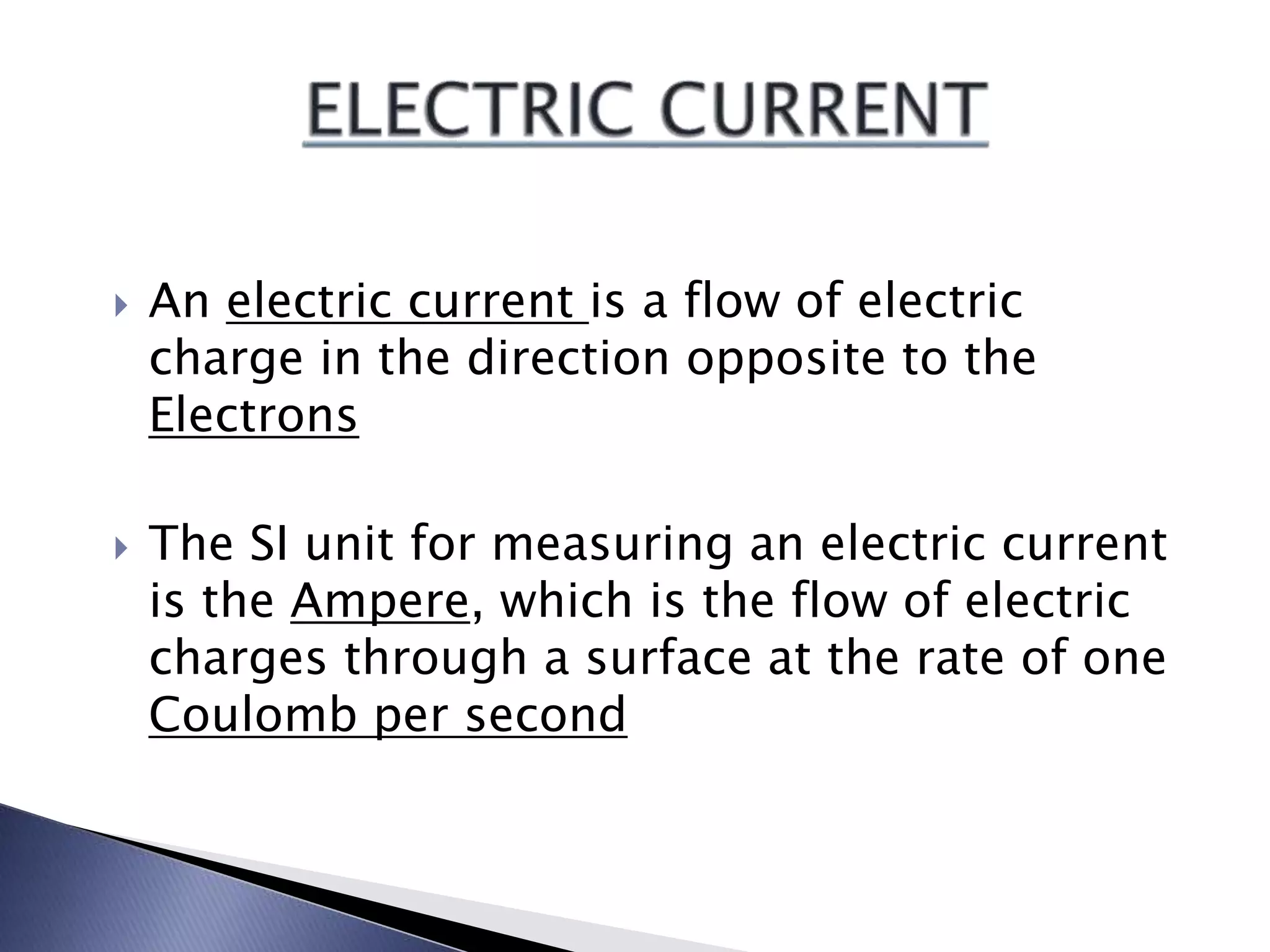  An electric current is a flow of electric
charge in the direction opposite to the
Electrons
The SI unit for measuring an electric current
is the Ampere, which is the flow of electric
charges through a surface at the rate of one
Coulomb per second